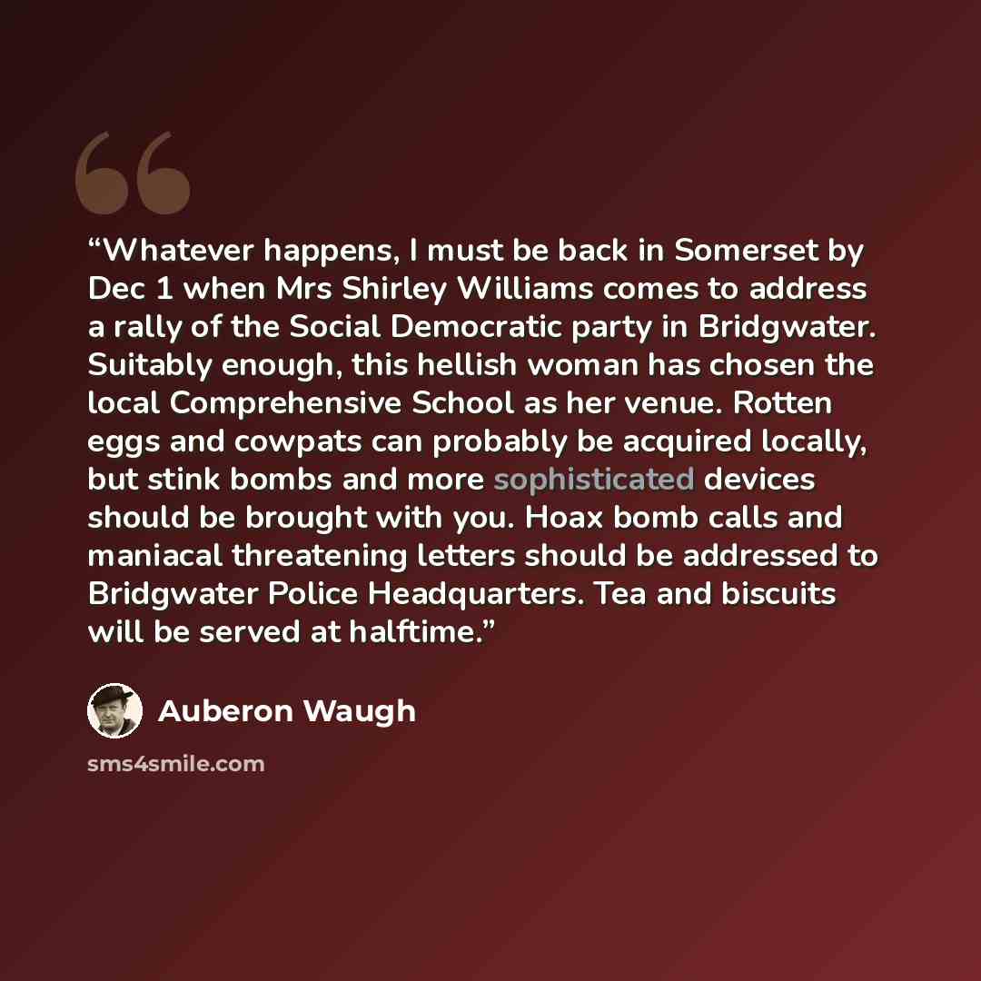 “Whatever happens, I must be back in Somerset by Dec 1 when Mrs Shirley Williams comes to address a rally of the Social Democratic party in Bridgwater. Suitably enough, this hellish woman has chosen the local Comprehensive School as her venue. Rotten eggs and cowpats can probably be acquired…” quote by auberon waugh