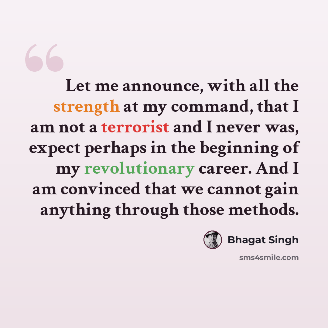 “Let me announce, with all the strength at my command, that I am not a terrorist and I never was, expect perhaps in the beginning of my revolutionary career. And I am convinced that we cannot gain anything through those methods.” quote by Bhagat Singh