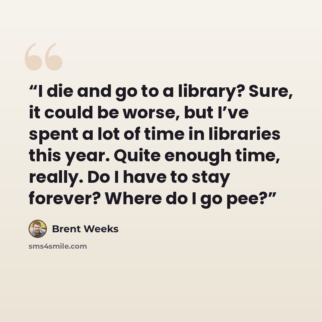 “I die and go to a library? Sure, it could be worse, but I’ve spent a lot of time in libraries this year. Quite enough time, really. Do I have to stay forever? Where do I go pee?” quote by Brent Weeks
