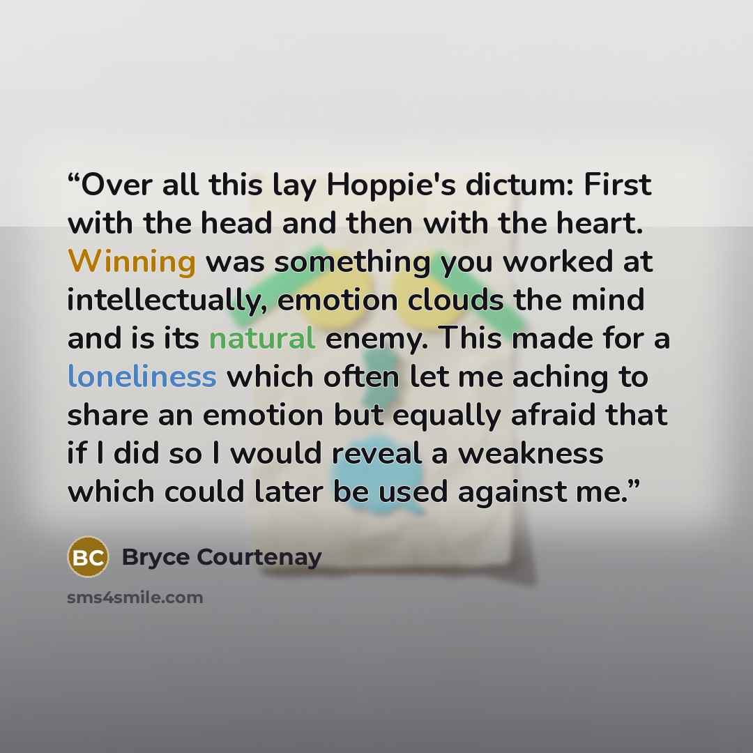 “Over all this lay Hoppie's dictum: First with the head and then with the heart. Winning was something you worked at intellectually, emotion clouds the mind and is its natural enemy. This made for a loneliness which often let me aching to share an emotion but equally afraid that if I did so I would…” quote by Bryce Courtenay
