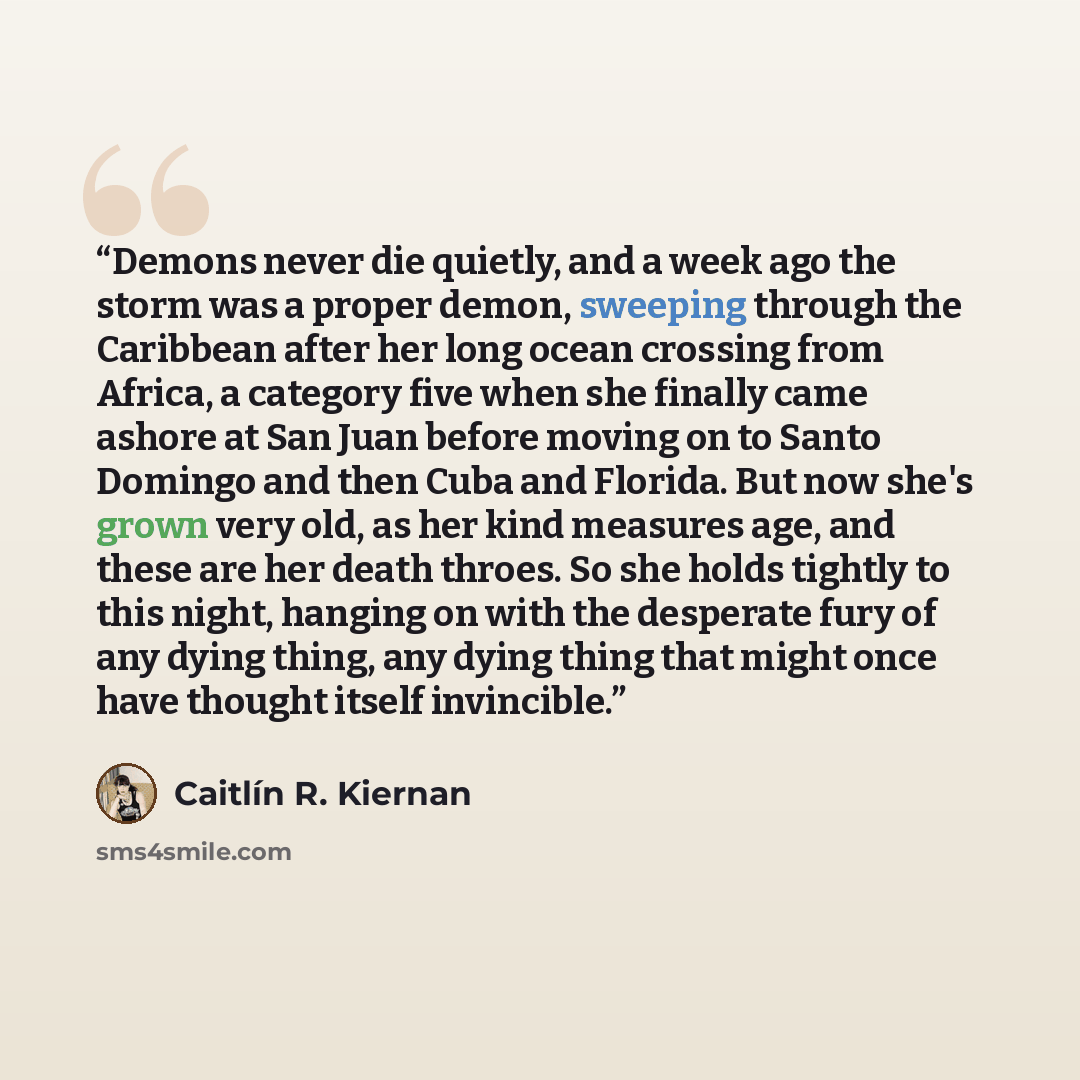 “Demons never die quietly, and a week ago the storm was a proper demon, sweeping through the Caribbean after her long ocean crossing from Africa, a category five when she finally came ashore at San Juan before moving on to Santo Domingo and then Cuba and Florida. But now she's grown very old, as…” quote by Caitlin R. Kiernan