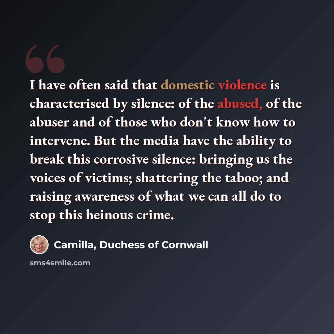 “I have often said that domestic violence is characterised by silence: of the abused, of the abuser and of those who don't know how to intervene. But the media have the ability to break this corrosive silence: bringing us the voices of victims; shattering the taboo; and raising awareness of what we…” quote by Camilla, Duchess of Cornwall