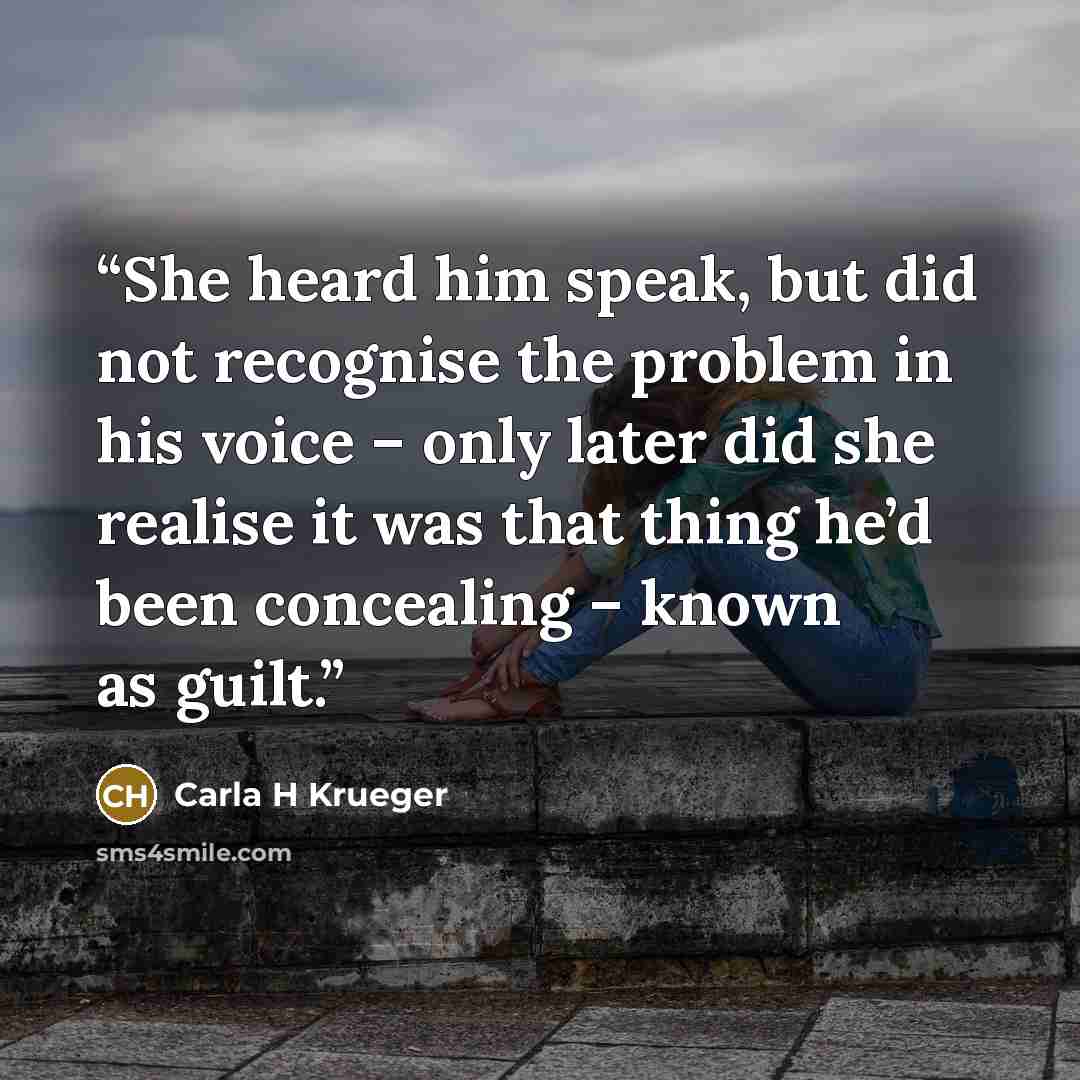 “She heard him speak, but did not recognise the problem in his voice – only later did she realise it was that thing he’d been concealing – known as guilt.” quote by Carla H Krueger