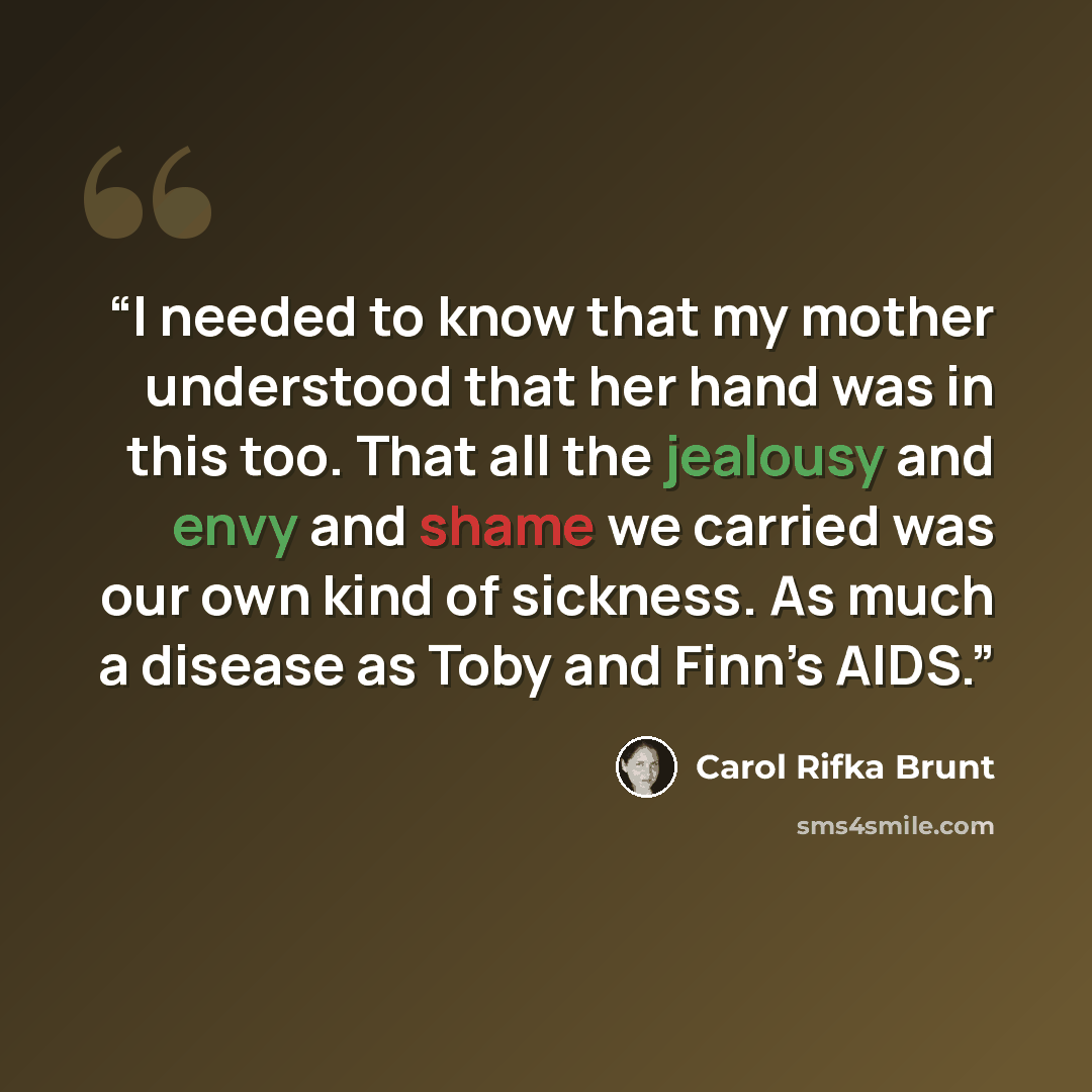 “I needed to know that my mother understood that her hand was in this too. That all the jealousy and envy and shame we carried was our own kind of sickness. As much a disease as Toby and Finn’s AIDS.” quote by Carol Rifka Brunt