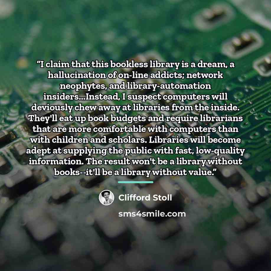 “I claim that this bookless library is a dream, a hallucination of on-line addicts; network neophytes, and library-automation insiders...Instead, I suspect computers will deviously chew away at libraries from the inside. They'll eat up book budgets and require librarians that are more comfortable…” quote by Clifford Stoll