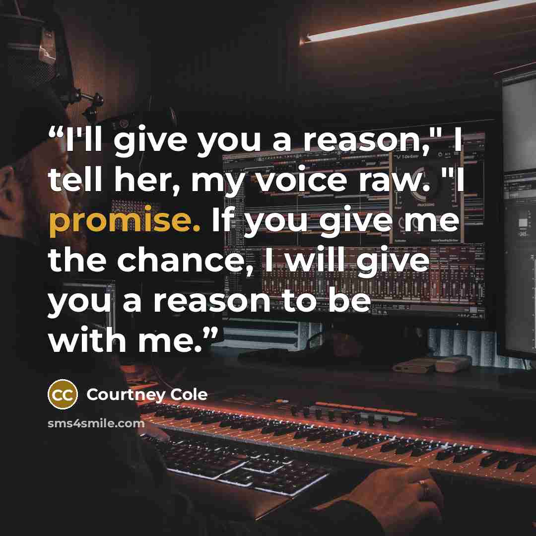 “I'll give you a reason," I tell her, my voice raw. "I promise. If you give me the chance, I will give you a reason to be with me.” quote by Courtney Cole