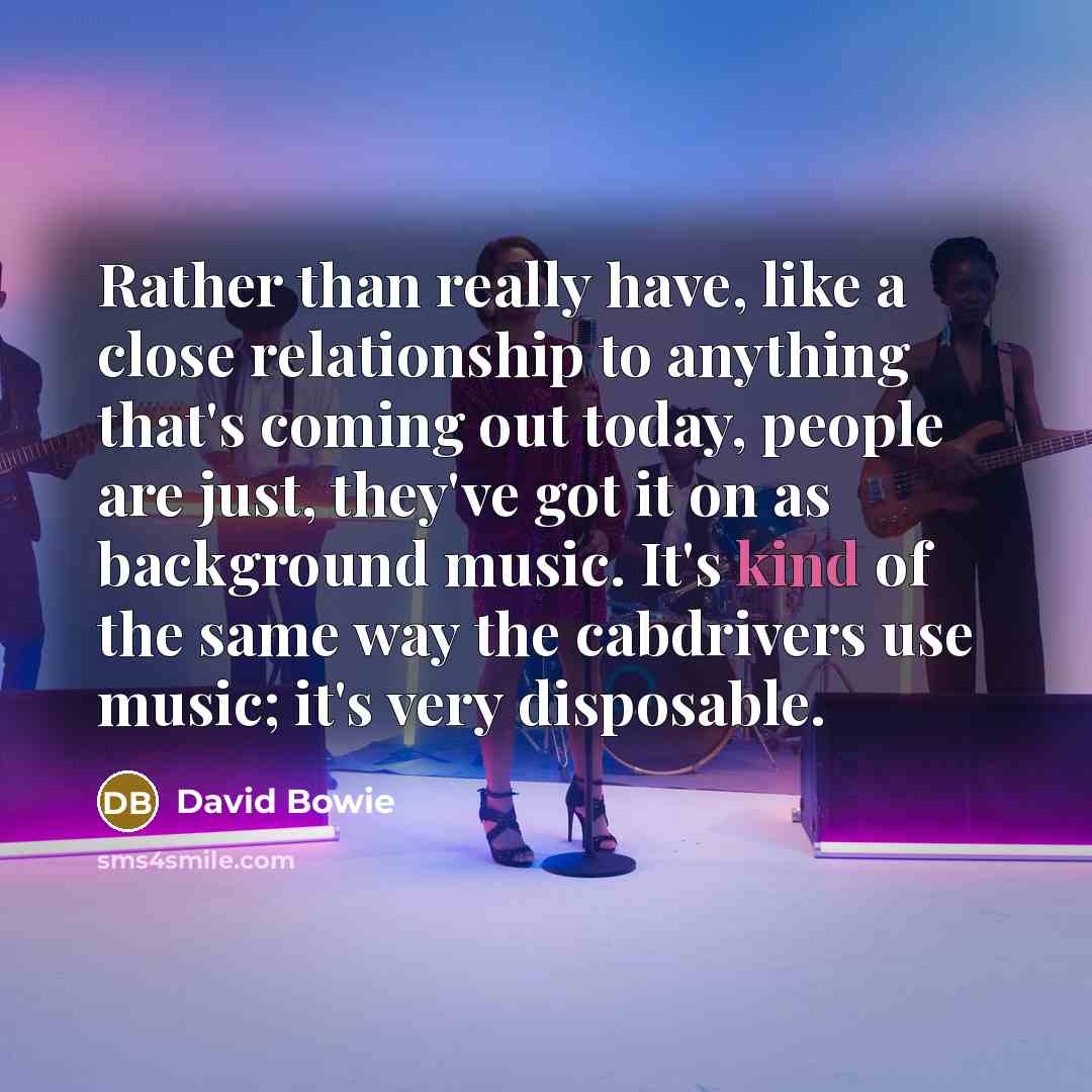 “Rather than really have, like a close relationship to anything that's coming out today, people are just, they've got it on as background music. It's kind of the same way the cabdrivers use music; it's very disposable.” quote by David Bowie