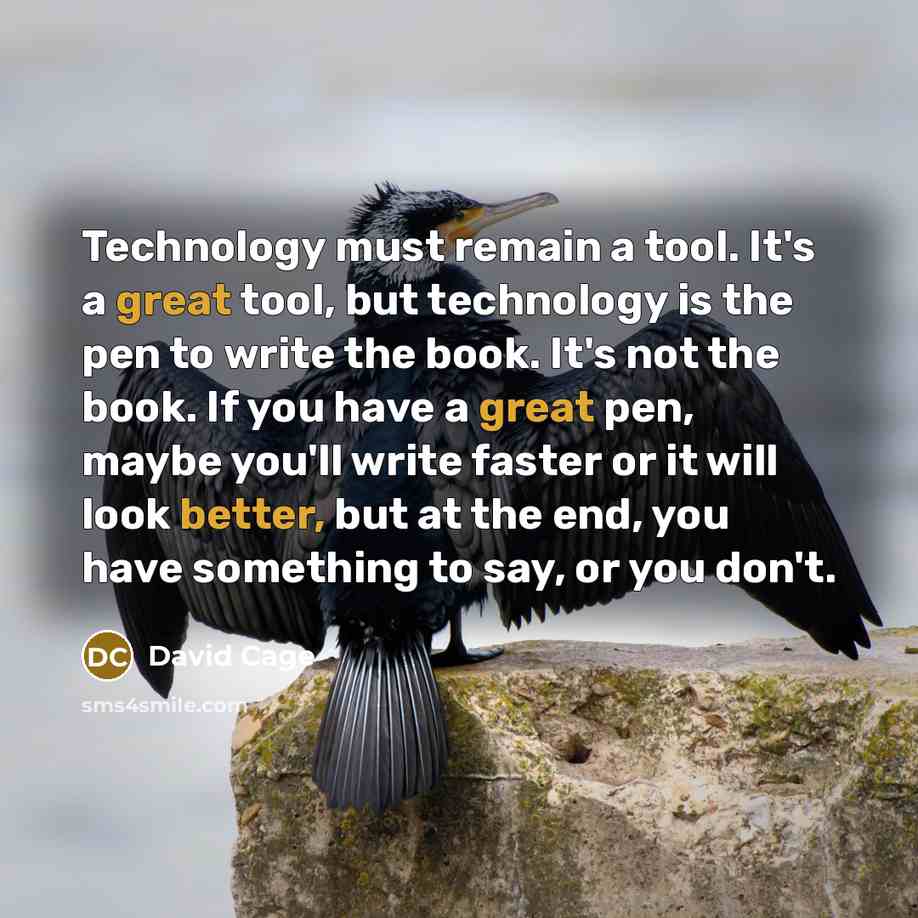 “Technology must remain a tool. It's a great tool, but technology is the pen to write the book. It's not the book. If you have a great pen, maybe you'll write faster or it will look better, but at the end, you have something to say, or you don't.” quote by David Cage