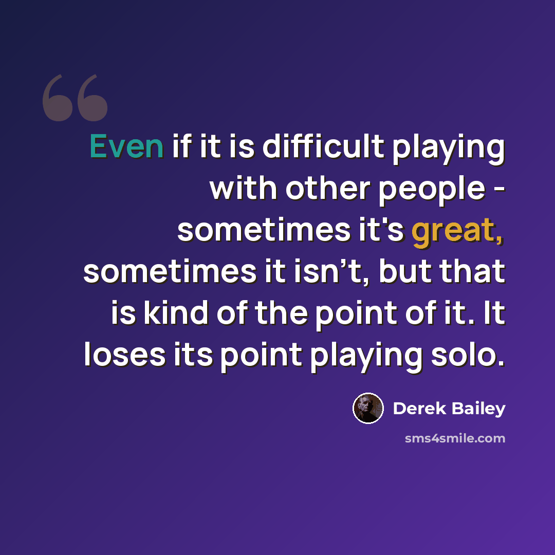 “Even if it is difficult playing with other people - sometimes it's great, sometimes it isn't, but that is kind of the point of it. It loses its point playing solo.” quote by Derek Bailey