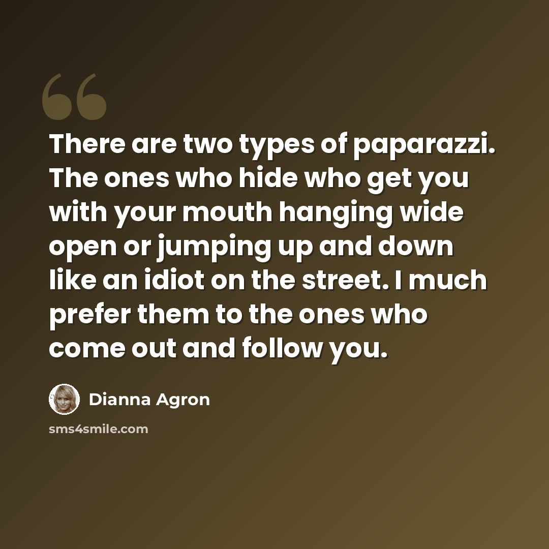 “There are two types of paparazzi. The ones who hide who get you with your mouth hanging wide open or jumping up and down like an idiot on the street. I much prefer them to the ones who come out and follow you.” quote by Dianna Agron