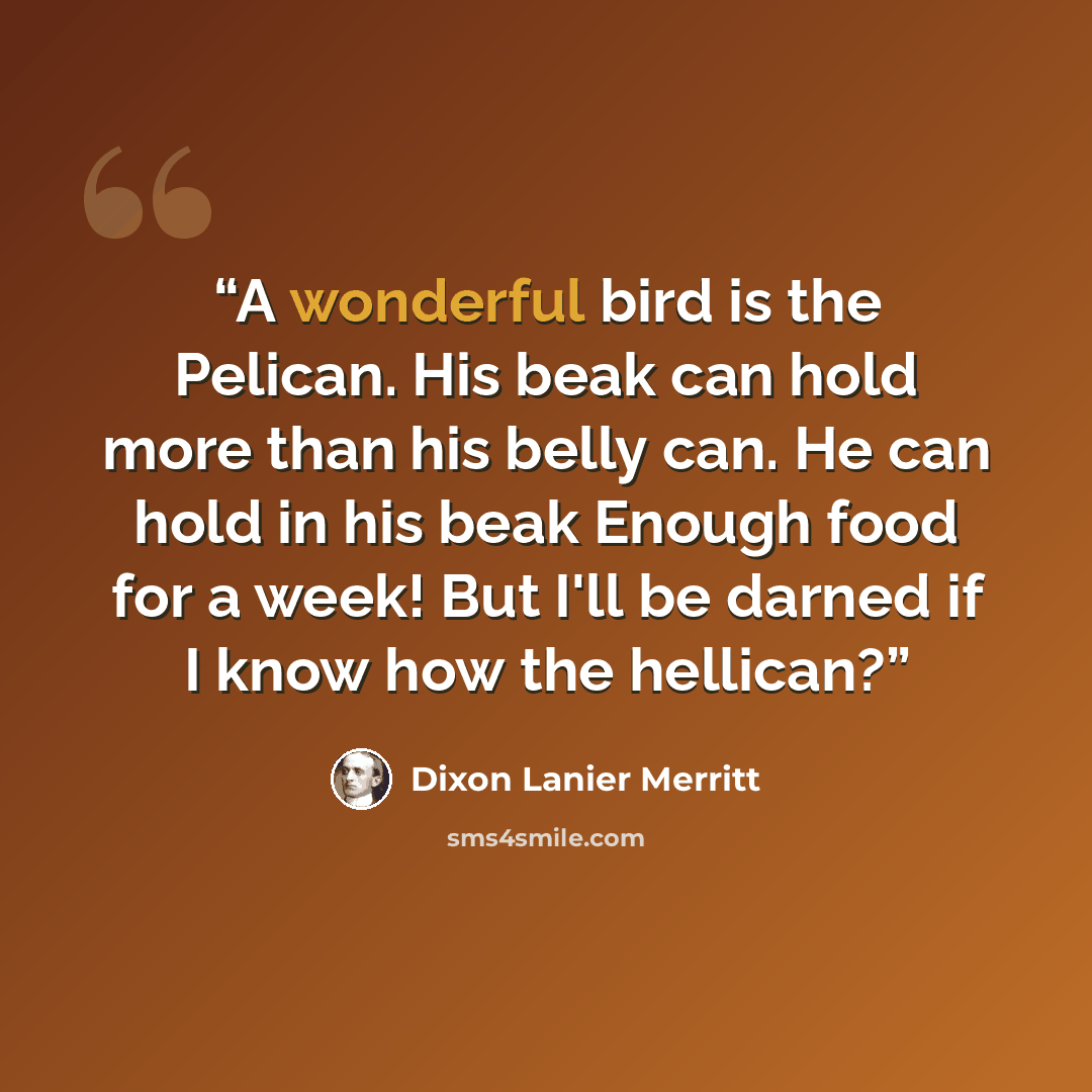 “A wonderful bird is the Pelican. His beak can hold more than his belly can. He can hold in his beak Enough food for a week! But I'll be darned if I know how the hellican?” quote by Dixon Lanier Merritt