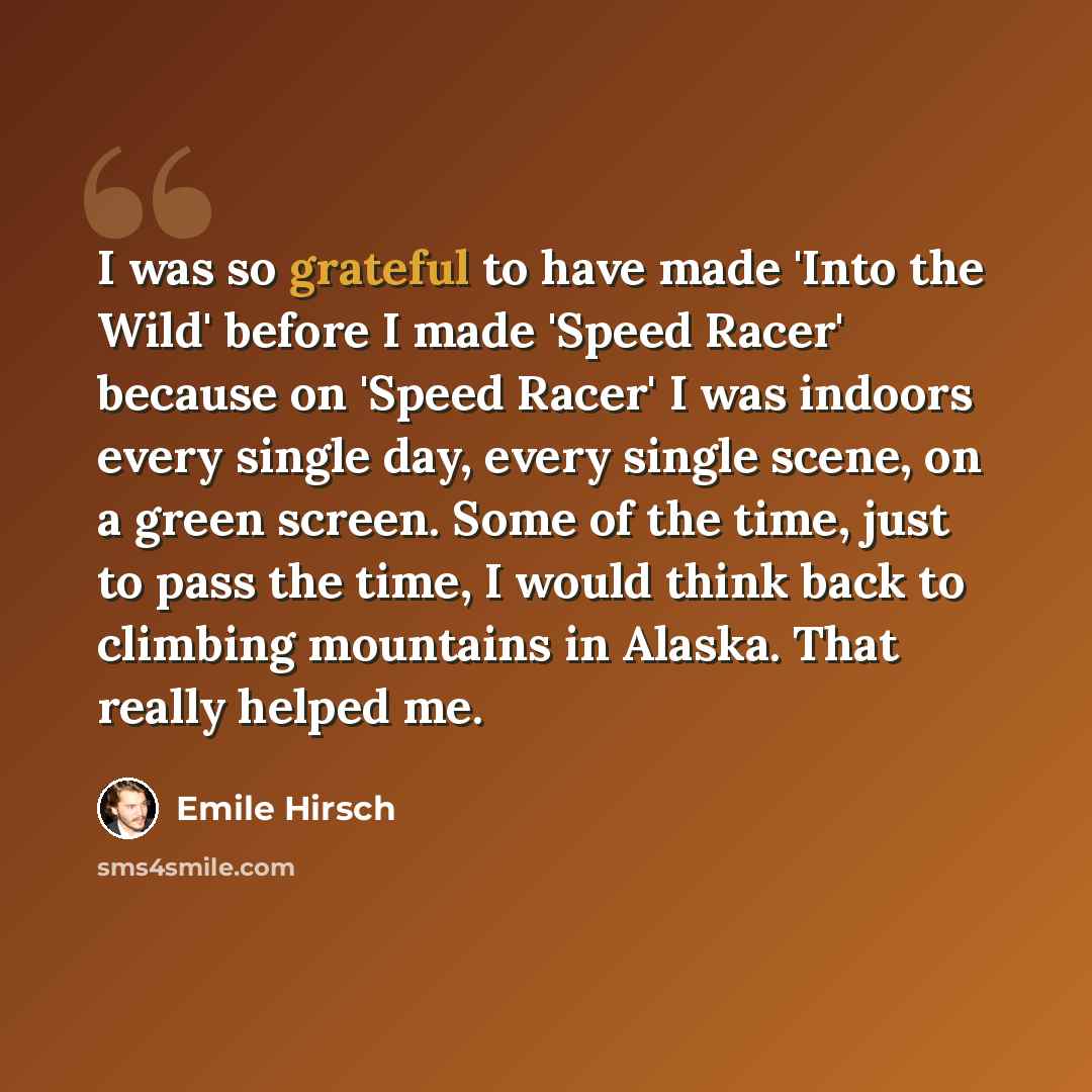 “I was so grateful to have made 'Into the Wild' before I made 'Speed Racer' because on 'Speed Racer' I was indoors every single day, every single scene, on a green screen. Some of the time, just to pass the time, I would think back to climbing mountains in Alaska. That really helped me.” quote by Emile Hirsch