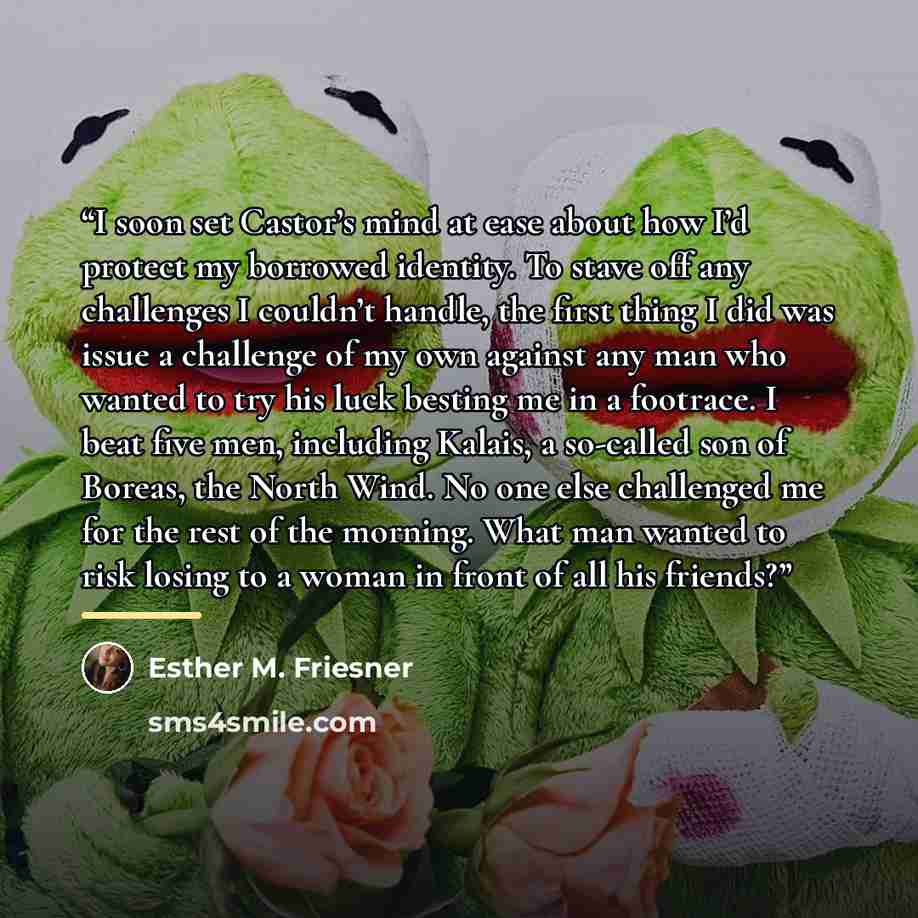 “I soon set Castor’s mind at ease about how I’d protect my borrowed identity. To stave off any challenges I couldn’t handle, the first thing I did was issue a challenge of my own against any man who wanted to try his luck besting me in a footrace. I beat five men, including Kalais, a so-called son…” quote by Esther M. Friesner