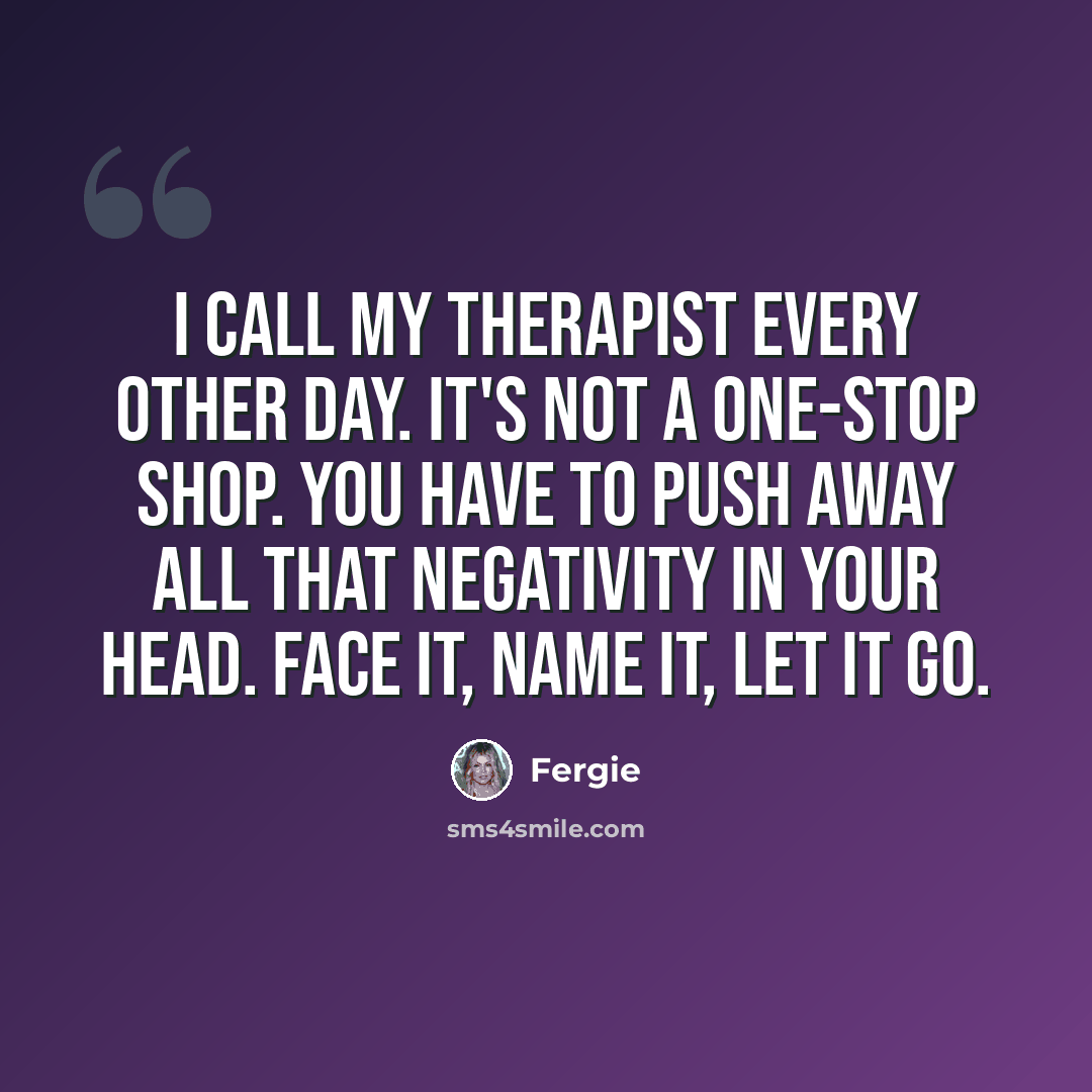“I call my therapist every other day. It's not a one-stop shop. You have to push away all that negativity in your head. Face it, name it, let it go.” quote by Fergie