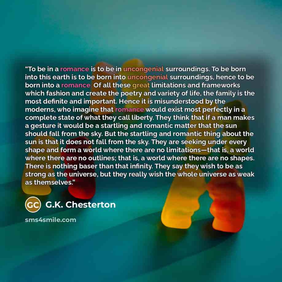 “To be in a romance is to be in uncongenial surroundings. To be born into this earth is to be born into uncongenial surroundings, hence to be born into a romance. Of all these great limitations and frameworks which fashion and create the poetry and variety of life, the family is the most definite…” quote by G.K. Chesterton