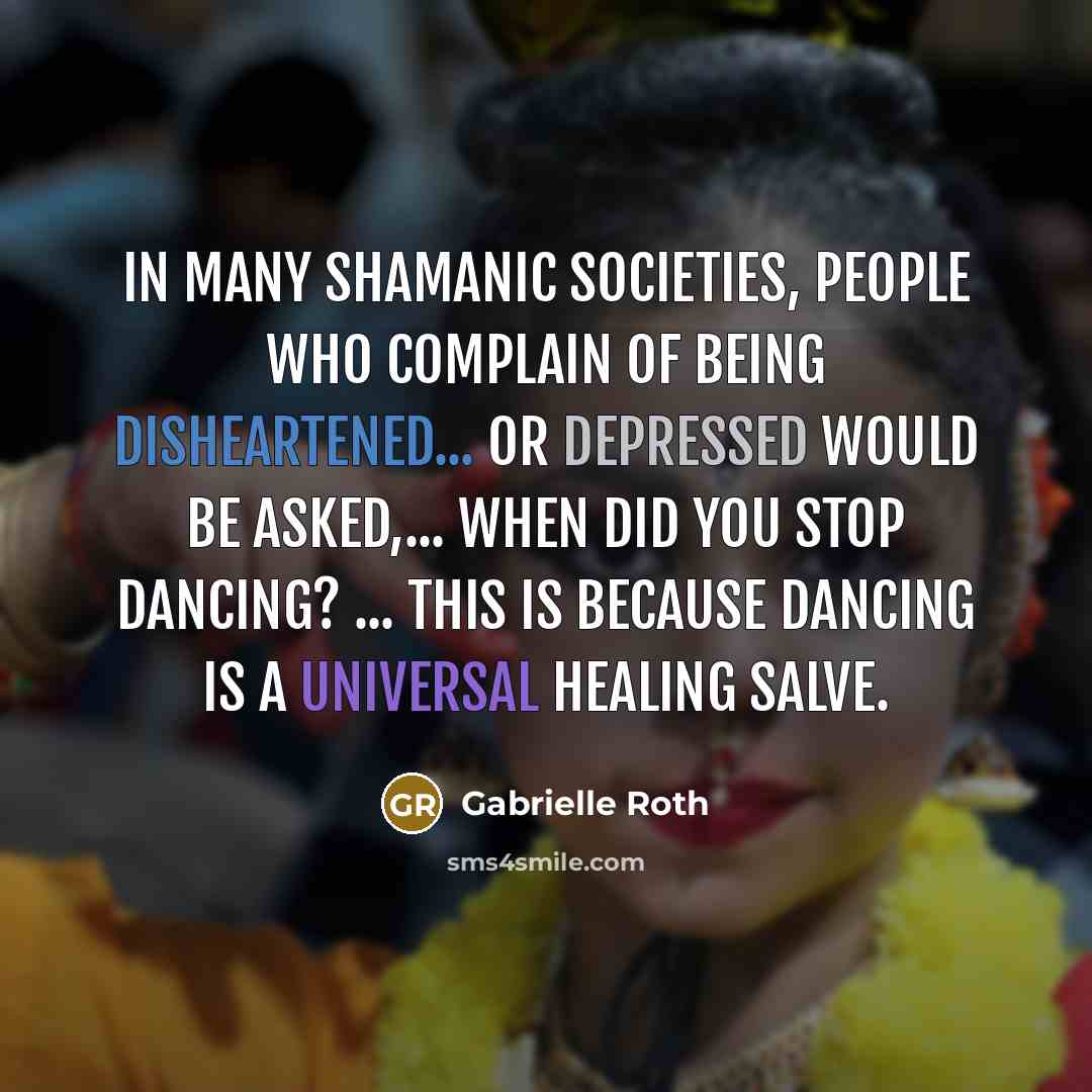“In many shamanic societies, people who complain of being disheartened... or depressed would be asked,... When did you stop dancing? ... This is because dancing is a universal healing salve.” quote by Gabrielle Roth