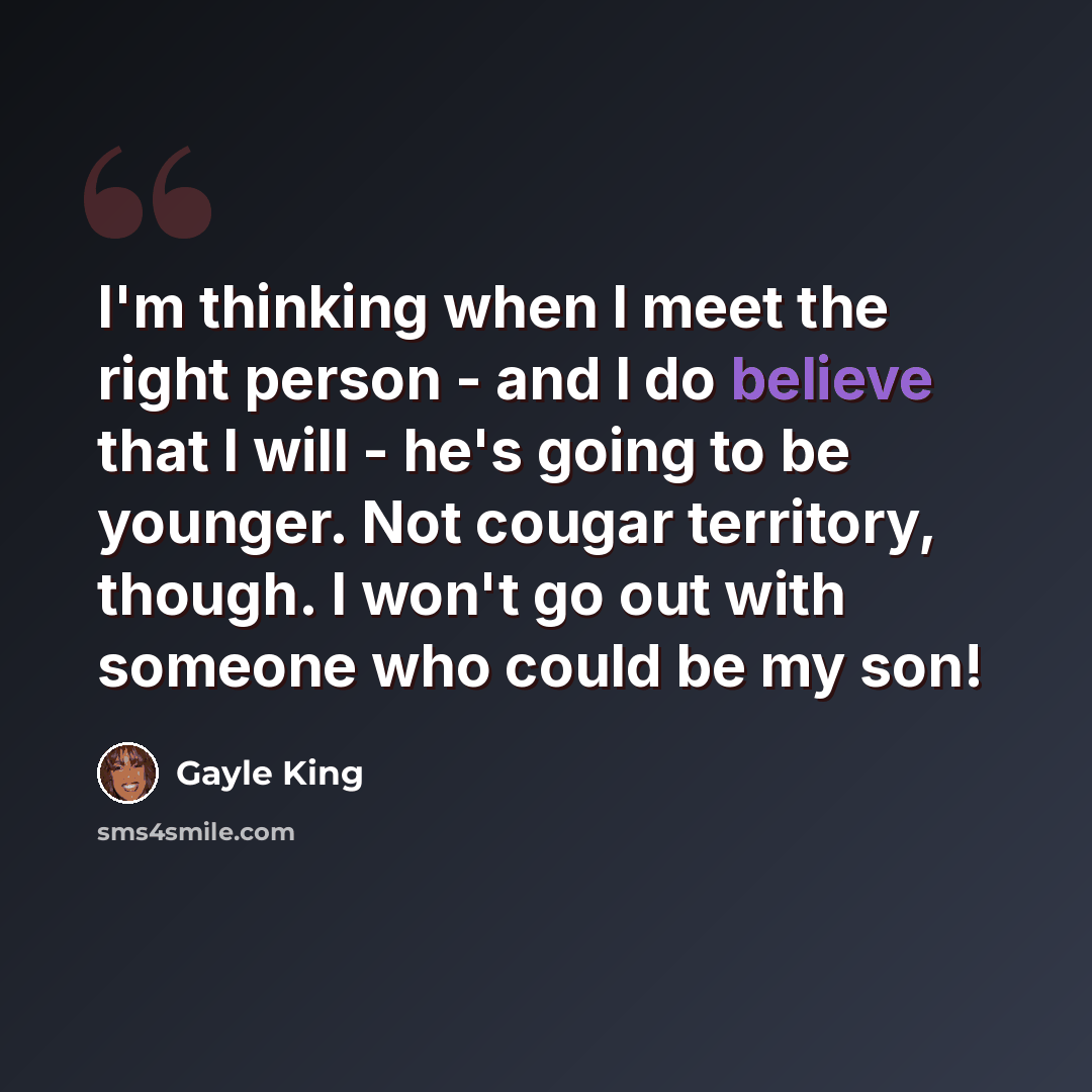 “I'm thinking when I meet the right person - and I do believe that I will - he's going to be younger. Not cougar territory, though. I won't go out with someone who could be my son!” quote by Gayle King