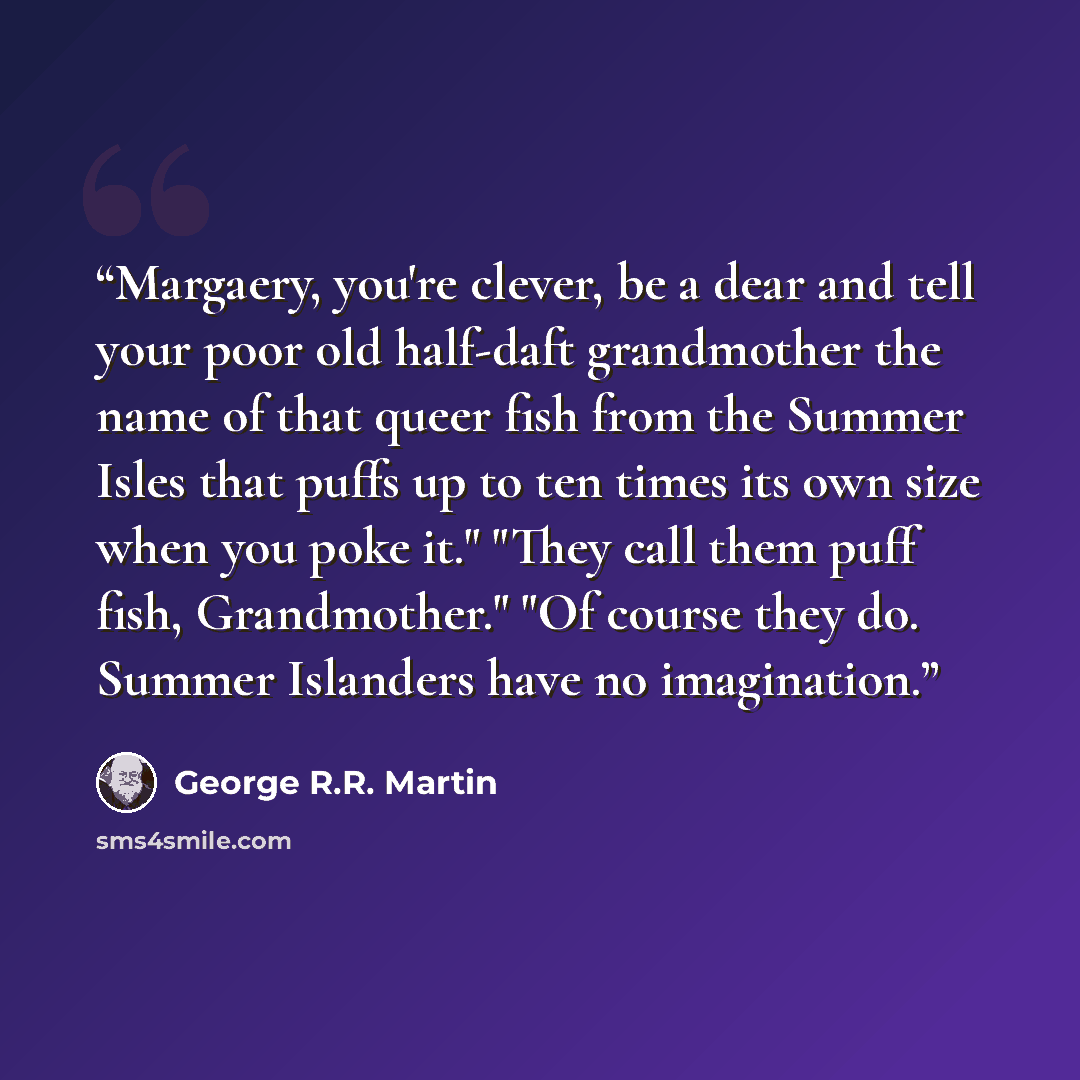 “Margaery, you're clever, be a dear and tell your poor old half-daft grandmother the name of that queer fish from the Summer Isles that puffs up to ten times its own size when you poke it." "They call them puff fish, Grandmother." "Of course they do. Summer Islanders have no imagination.” quote by George R.R. Martin