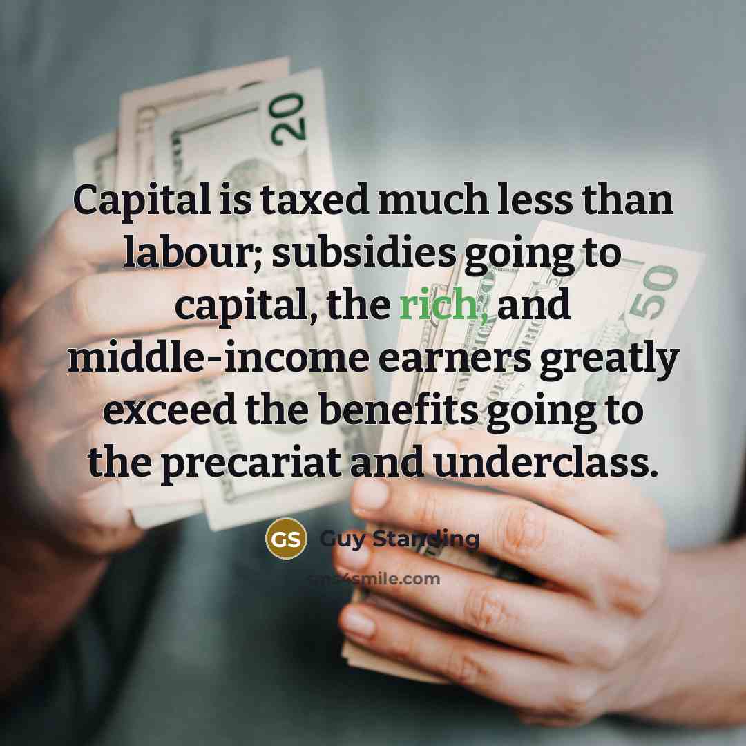 “Capital is taxed much less than labour; subsidies going to capital, the rich, and middle-income earners greatly exceed the benefits going to the precariat and underclass.” quote by Guy Standing