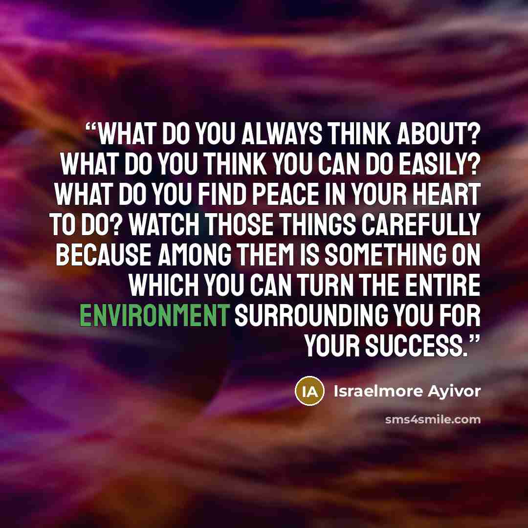 “What do you always think about? What do you think you can do easily? What do you find peace in your heart to do? Watch those things carefully because among them is something on which you can turn the entire environment surrounding you for your success.” quote by Israelmore Ayivor