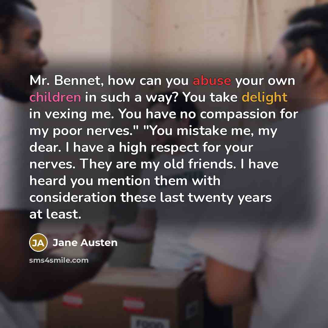 “Mr. Bennet, how can you abuse your own children in such a way? You take delight in vexing me. You have no compassion for my poor nerves." "You mistake me, my dear. I have a high respect for your nerves. They are my old friends. I have heard you mention them with consideration these last twenty…” quote by Jane Austen