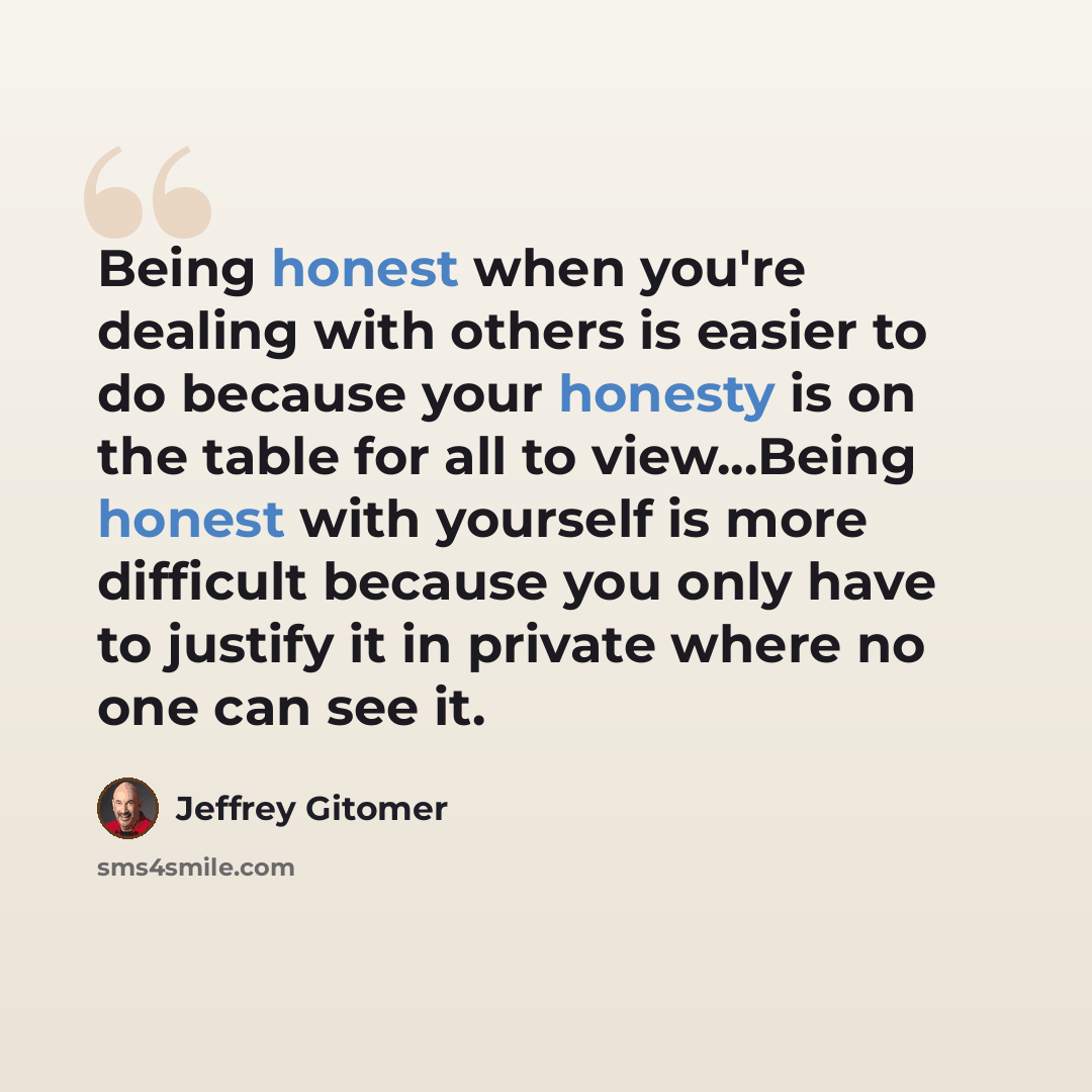 “Being honest when you're dealing with others is easier to do because your honesty is on the table for all to view...Being honest with yourself is more difficult because you only have to justify it in private where no one can see it.” quote by Jeffrey Gitomer