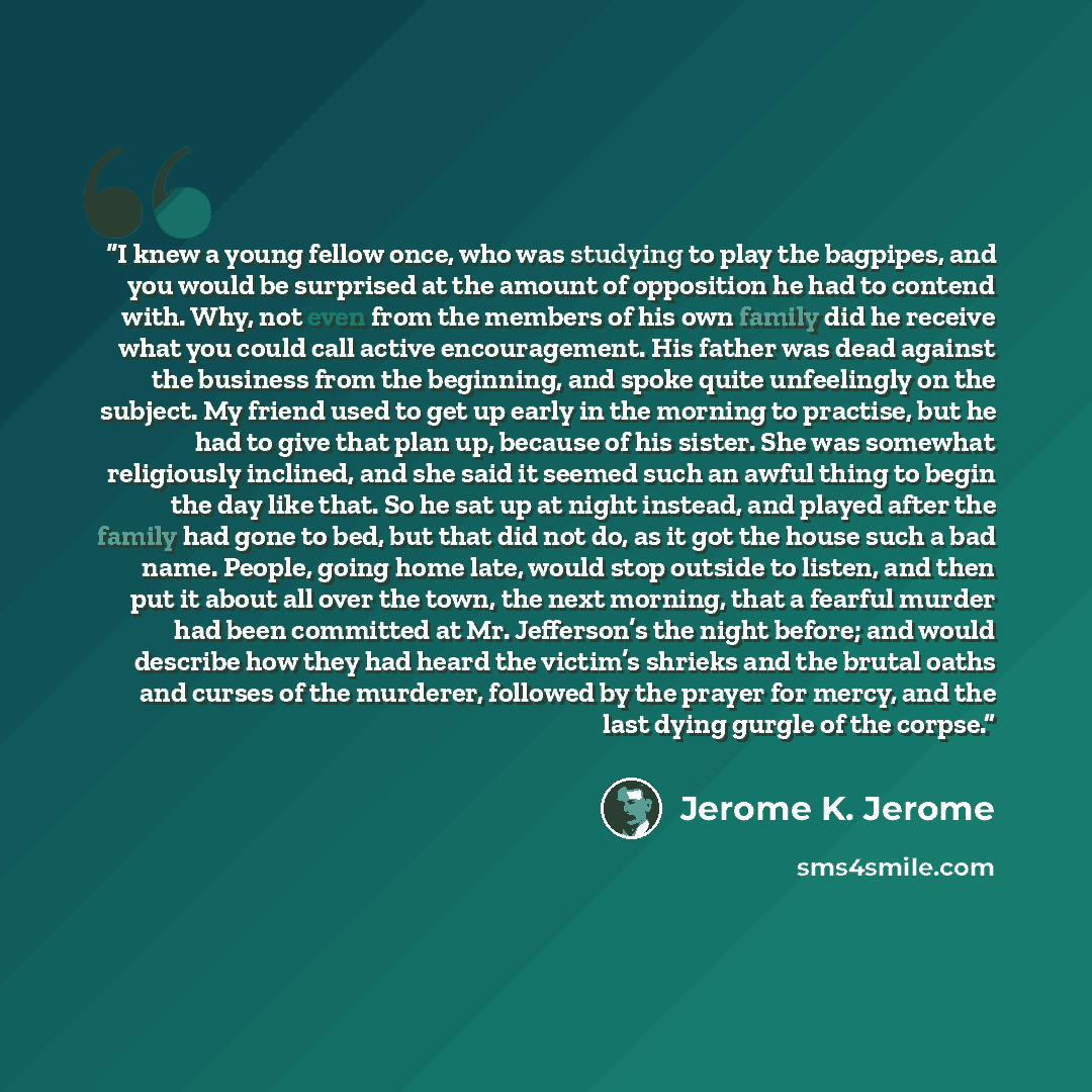 “I knew a young fellow once, who was studying to play the bagpipes, and you would be surprised at the amount of opposition he had to contend with. Why, not even from the members of his own family did he receive what you could call active encouragement. His father was dead against the business from…” quote by Jerome K. Jerome