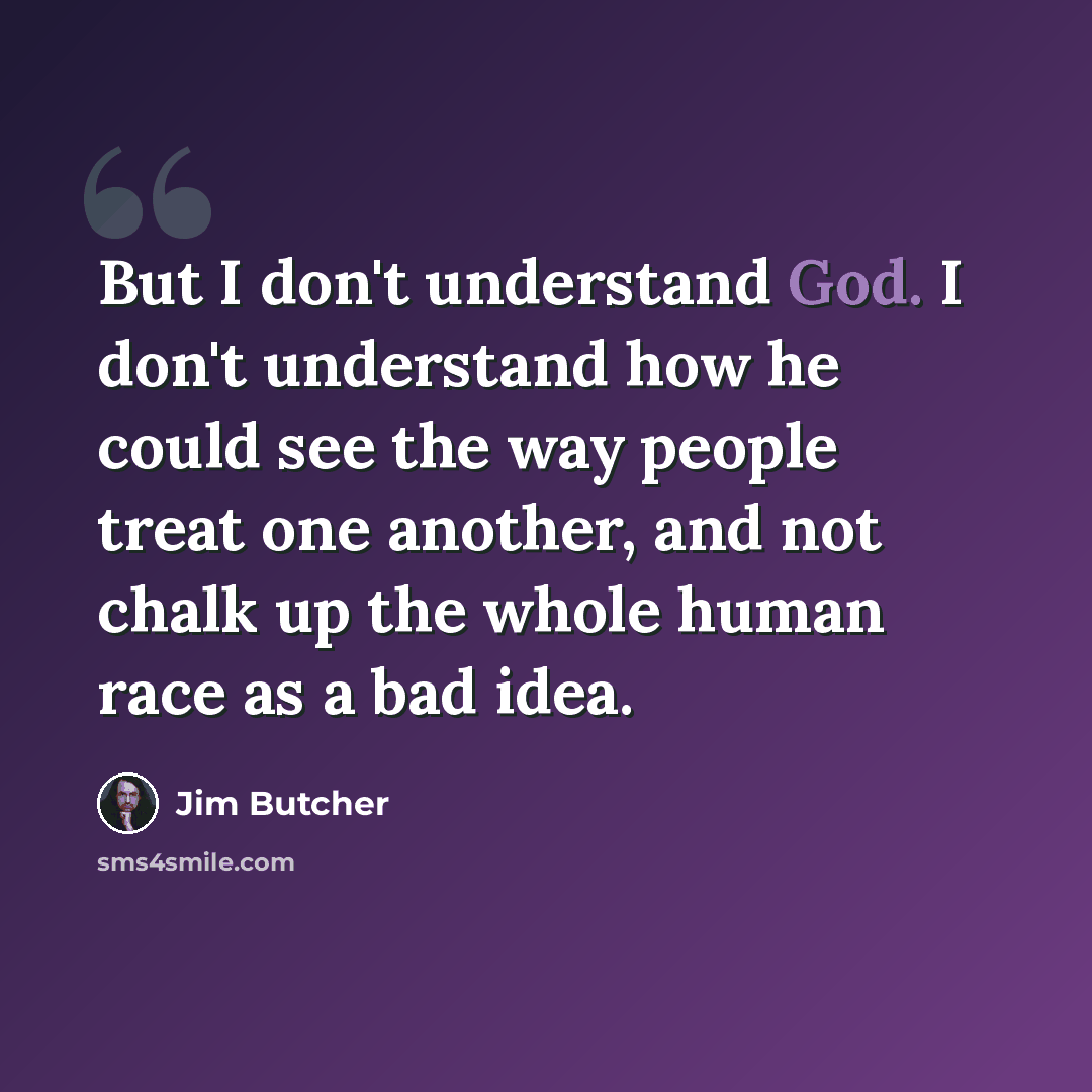 “But I don't understand God. I don't understand how he could see the way people treat one another, and not chalk up the whole human race as a bad idea.” quote by Jim Butcher