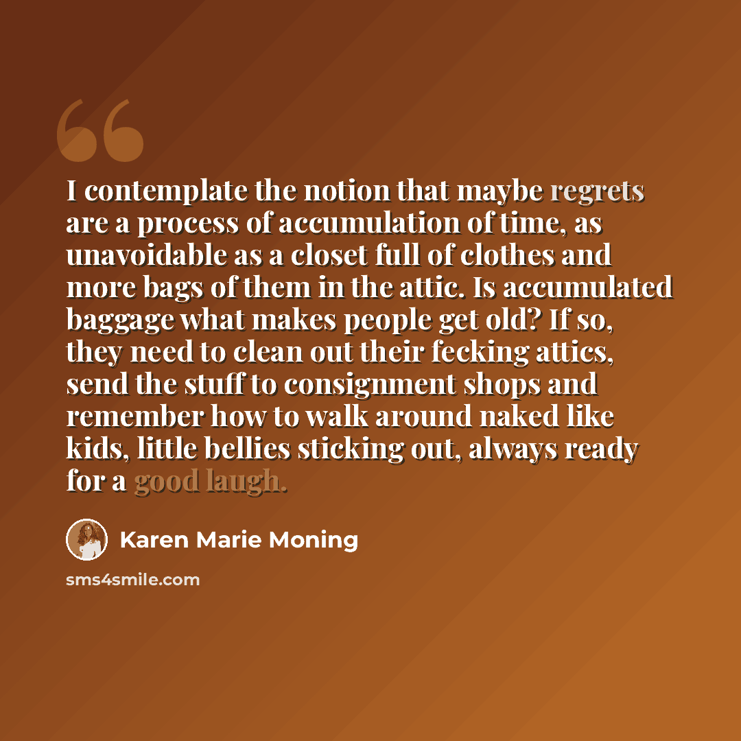 “I contemplate the notion that maybe regrets are a process of accumulation of time, as unavoidable as a closet full of clothes and more bags of them in the attic. Is accumulated baggage what makes people get old? If so, they need to clean out their fecking attics, send the stuff to consignment…” quote by Karen Marie Moning