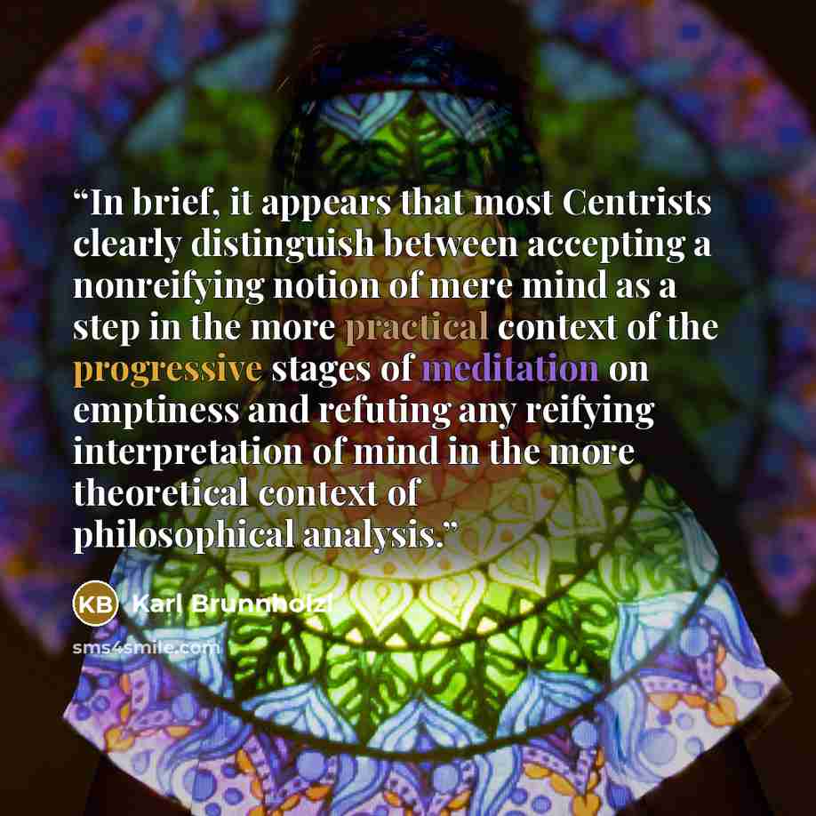 “In brief, it appears that most Centrists clearly distinguish between accepting a nonreifying notion of mere mind as a step in the more practical context of the progressive stages of meditation on emptiness and refuting any reifying interpretation of mind in the more theoretical context of…” quote by Karl Brunnholzl