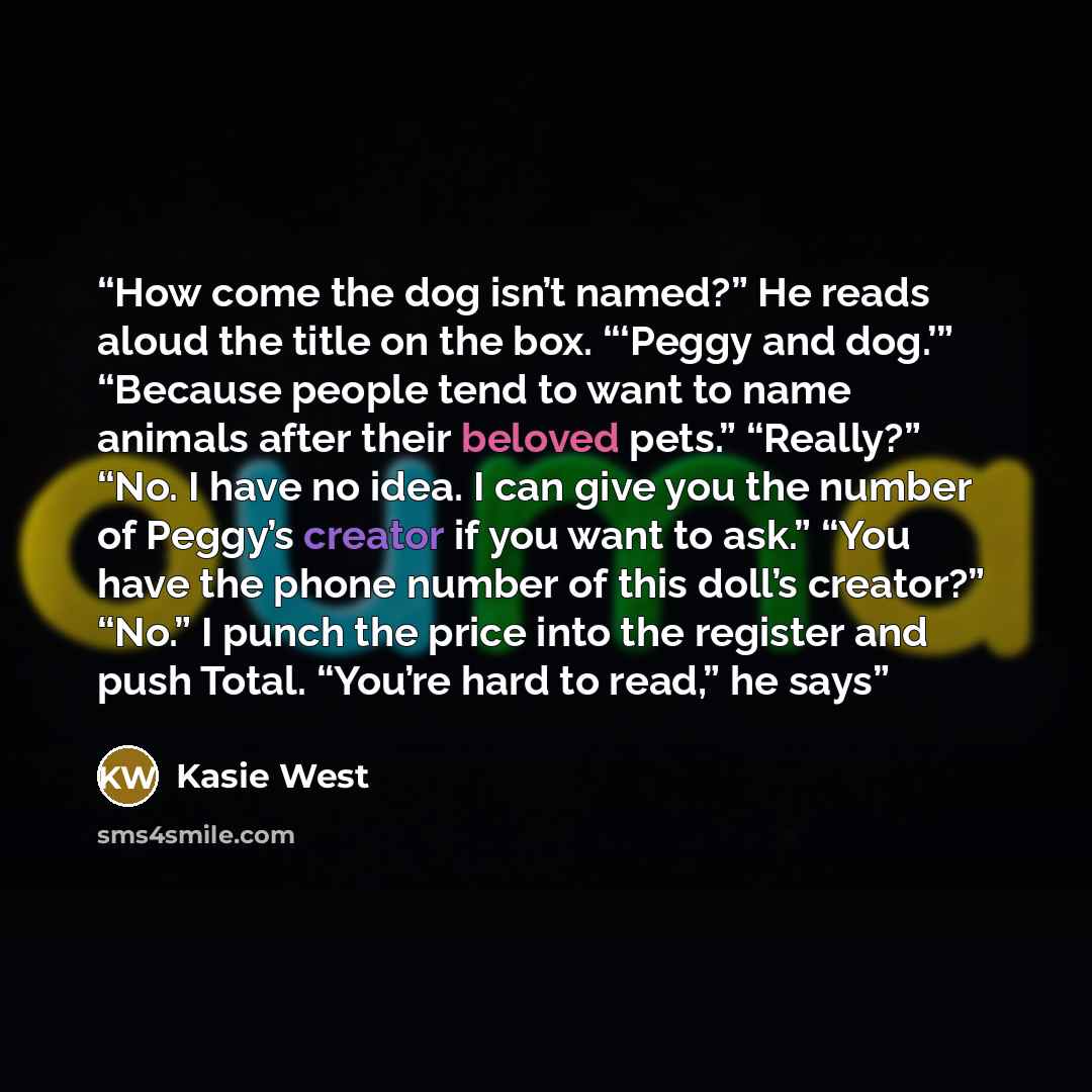 “How come the dog isn’t named?” He reads aloud the title on the box. “‘Peggy and dog.’” “Because people tend to want to name animals after their beloved pets.” “Really?” “No. I have no idea. I can give you the number of Peggy’s creator if you want to ask.” “You have the phone number of this doll’s…” quote by Kasie West