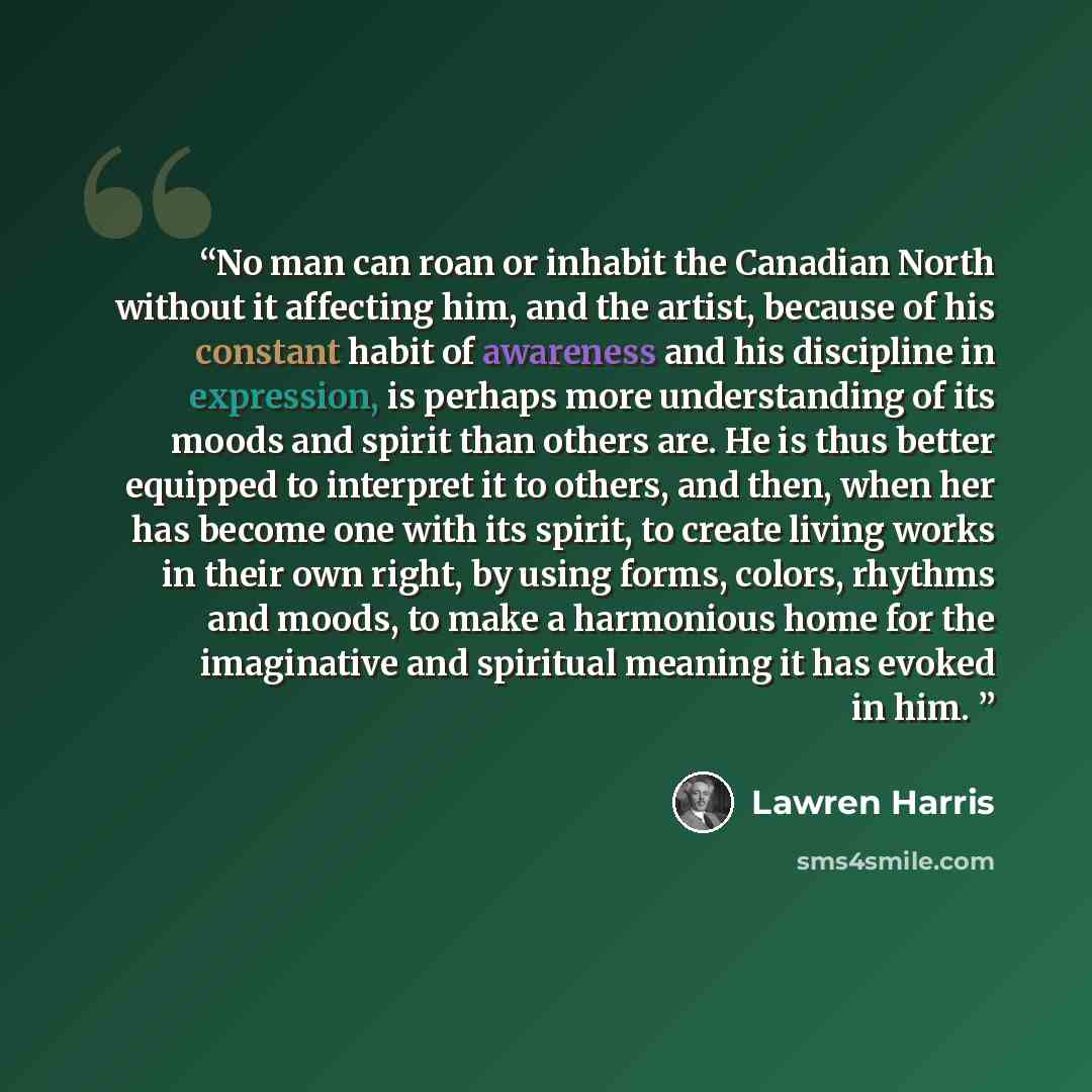 “No man can roan or inhabit the Canadian North without it affecting him, and the artist, because of his constant habit of awareness and his discipline in expression, is perhaps more understanding of its moods and spirit than others are. He is thus better equipped to interpret it to others, and…” quote by Lawren Harris