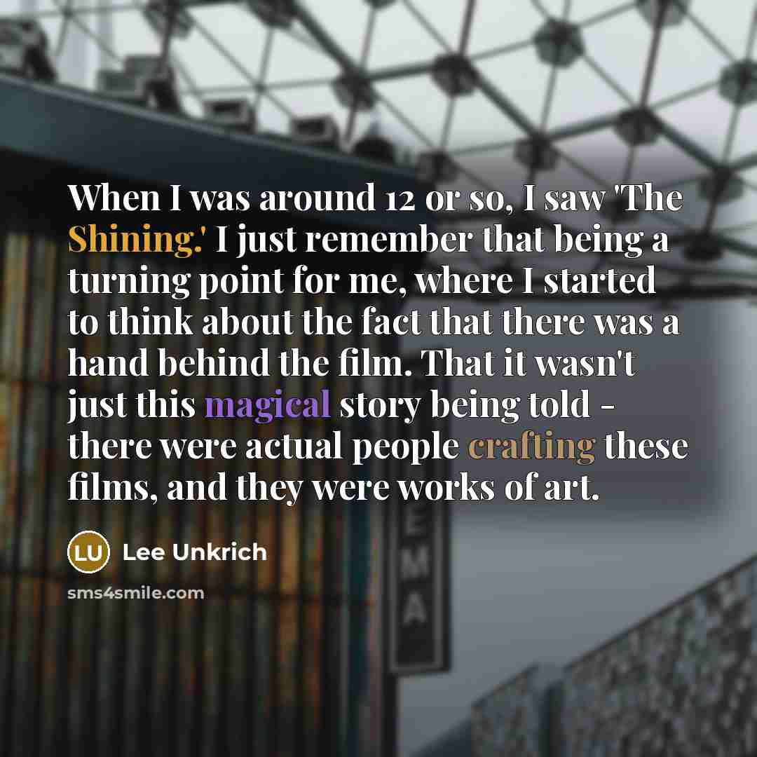 “When I was around 12 or so, I saw 'The Shining.' I just remember that being a turning point for me, where I started to think about the fact that there was a hand behind the film. That it wasn't just this magical story being told - there were actual people crafting these films, and they were works…” quote by Lee Unkrich