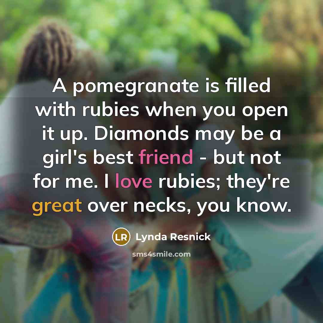 “A pomegranate is filled with rubies when you open it up. Diamonds may be a girl's best friend - but not for me. I love rubies; they're great over necks, you know.” quote by Lynda Resnick