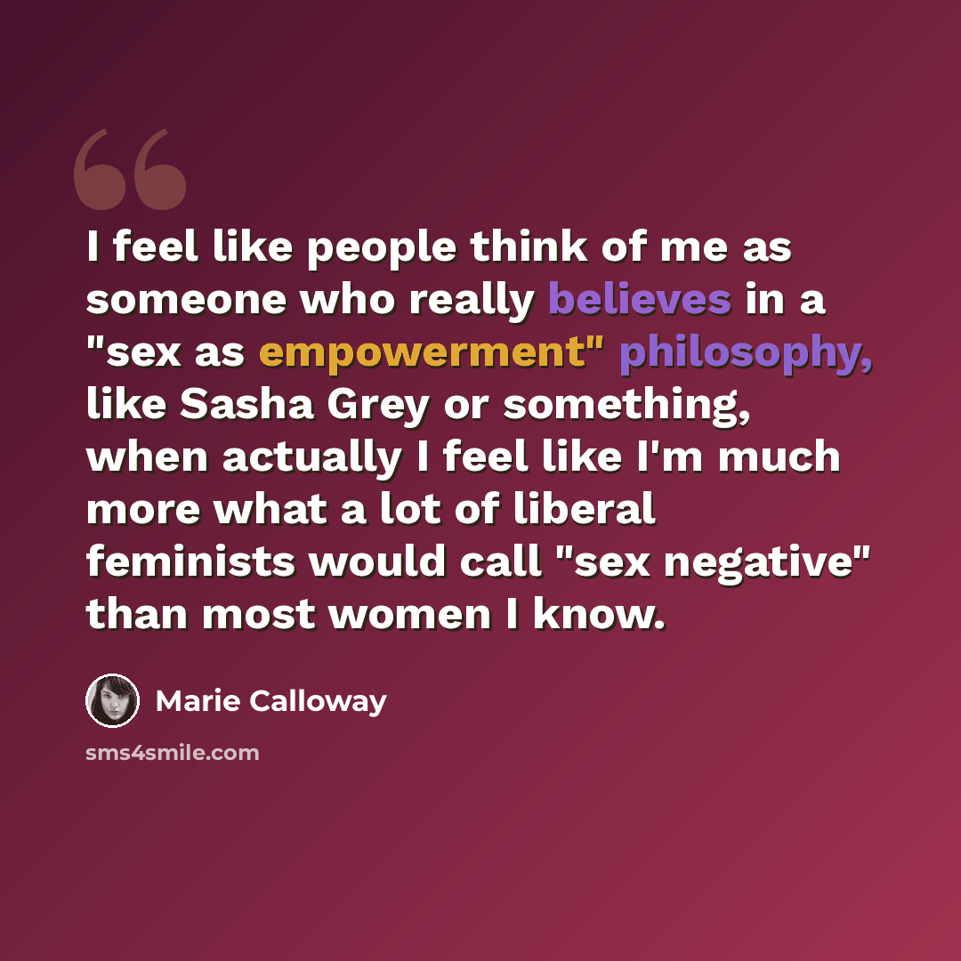 “I feel like people think of me as someone who really believes in a "sex as empowerment" philosophy, like Sasha Grey or something, when actually I feel like I'm much more what a lot of liberal feminists would call "sex negative" than most women I know.” quote by Marie Calloway