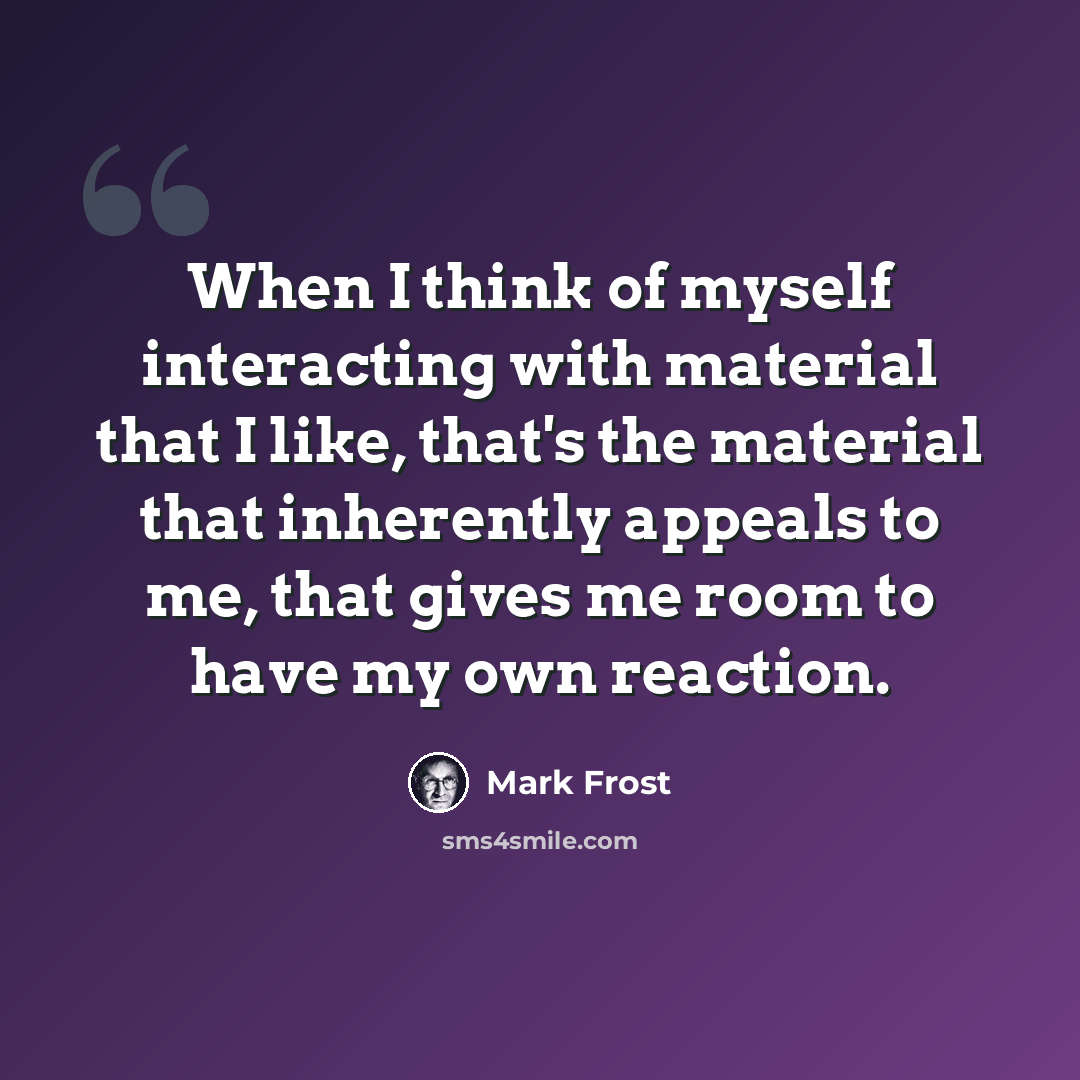 “When I think of myself interacting with material that I like, that's the material that inherently appeals to me, that gives me room to have my own reaction.” quote by Mark Frost