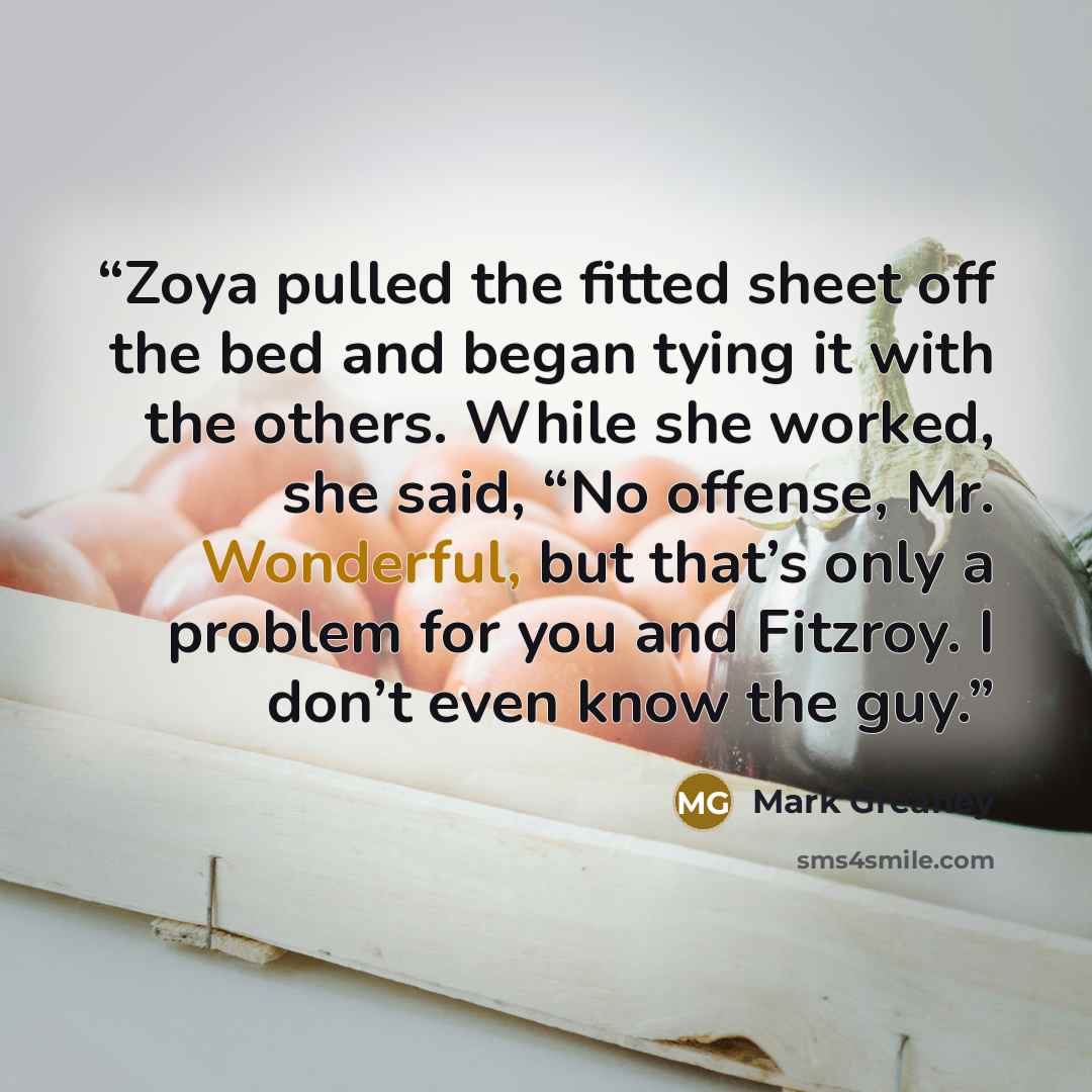 “Zoya pulled the fitted sheet off the bed and began tying it with the others. While she worked, she said, “No offense, Mr. Wonderful, but that’s only a problem for you and Fitzroy. I don’t even know the guy.” quote by Mark Greaney