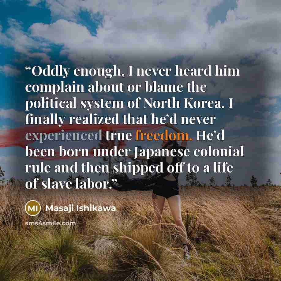 “Oddly enough, I never heard him complain about or blame the political system of North Korea. I finally realized that he’d never experienced true freedom. He’d been born under Japanese colonial rule and then shipped off to a life of slave labor.” quote by Masaji Ishikawa