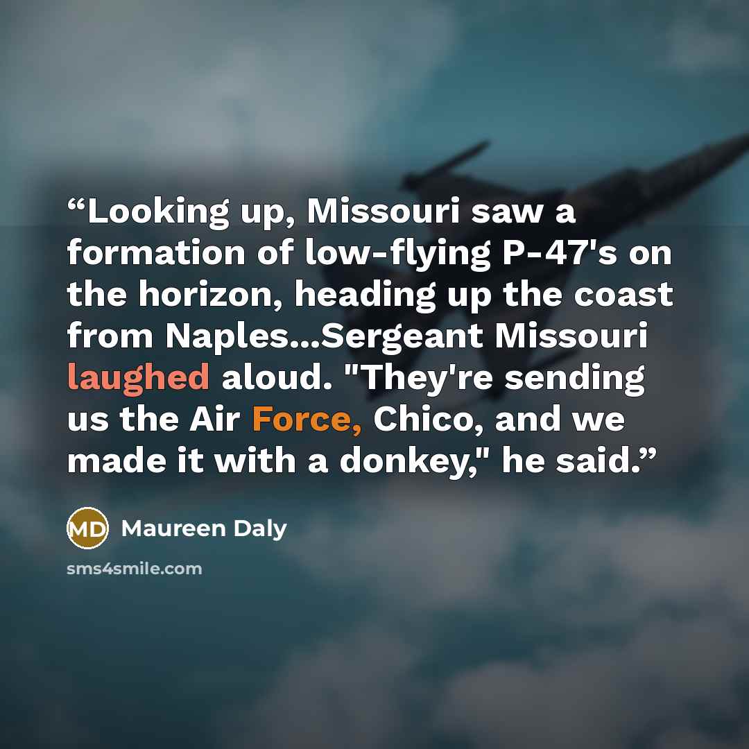 “Looking up, Missouri saw a formation of low-flying P-47's on the horizon, heading up the coast from Naples...Sergeant Missouri laughed aloud. "They're sending us the Air Force, Chico, and we made it with a donkey," he said.” quote by Maureen Daly