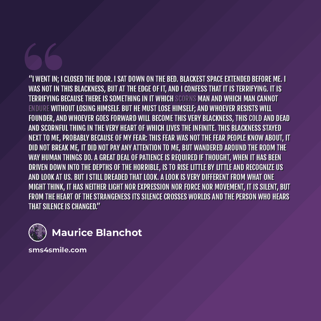 “I went in; I closed the door. I sat down on the bed. Blackest space extended before me. I was not in this blackness, but at the edge of it, and I confess that it is terrifying. It is terrifying because there is something in it which scorns man and which man cannot endure without losing himself…” quote by Maurice Blanchot