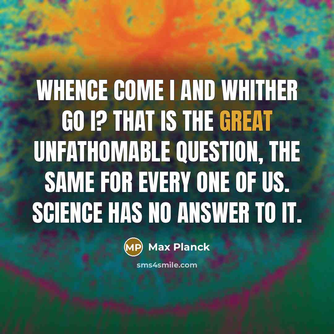 “Whence come I and whither go I? That is the great unfathomable question, the same for every one of us. Science has no answer to it.” quote by Max Planck