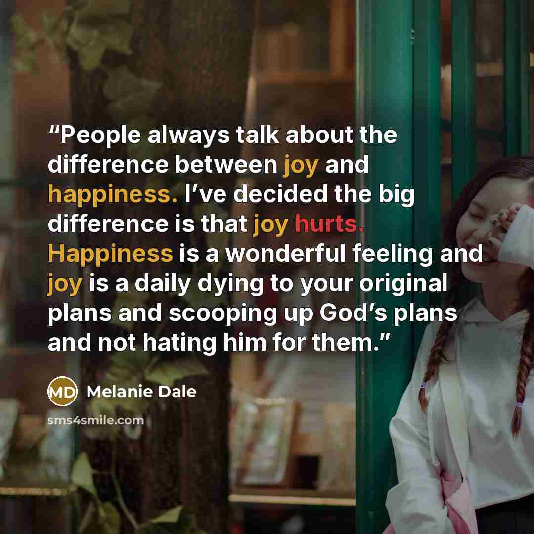 “People always talk about the difference between joy and happiness. I’ve decided the big difference is that joy hurts. Happiness is a wonderful feeling and joy is a daily dying to your original plans and scooping up God’s plans and not hating him for them.” quote by Melanie Dale