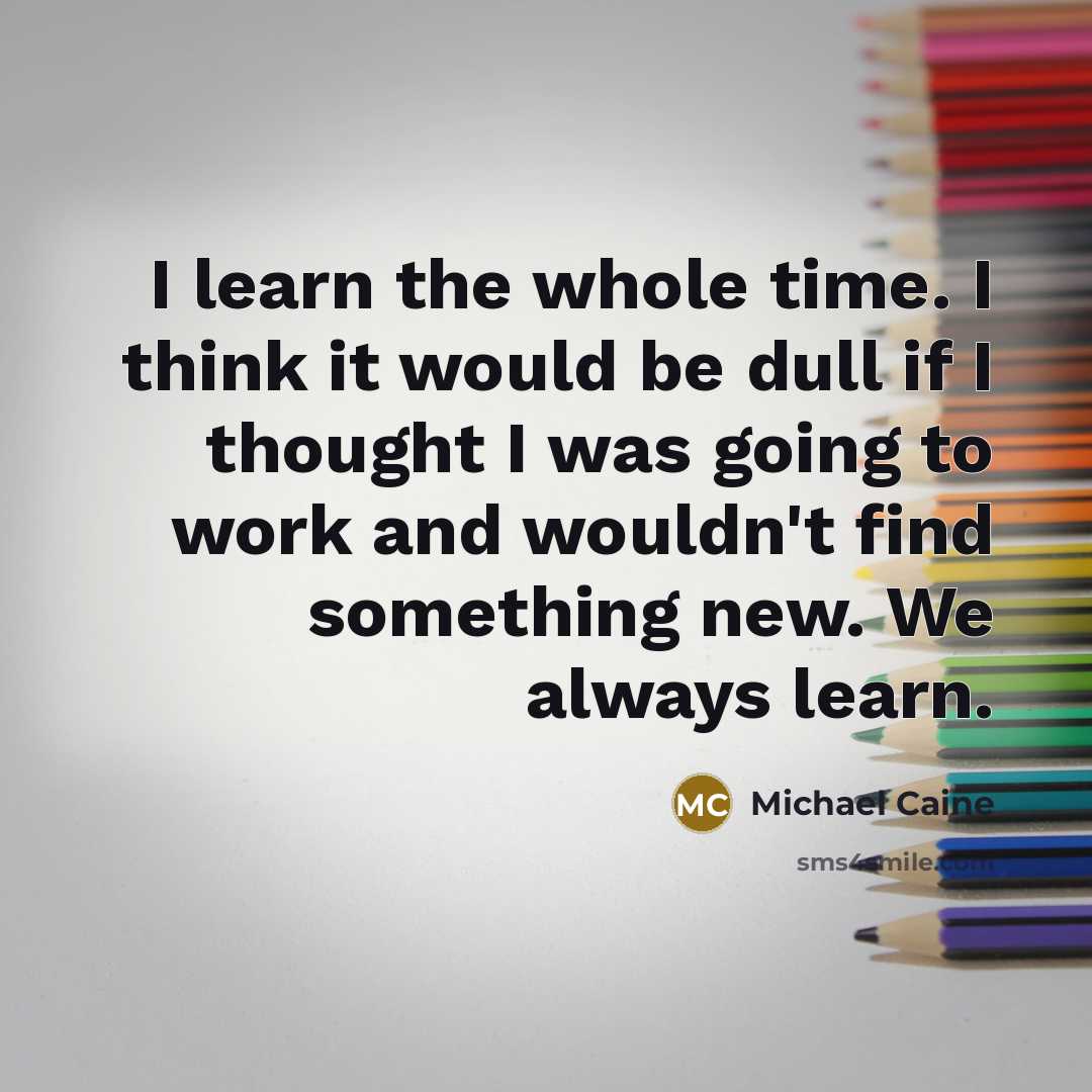 “I learn the whole time. I think it would be dull if I thought I was going to work and wouldn't find something new. We always learn.” quote by Michael Caine