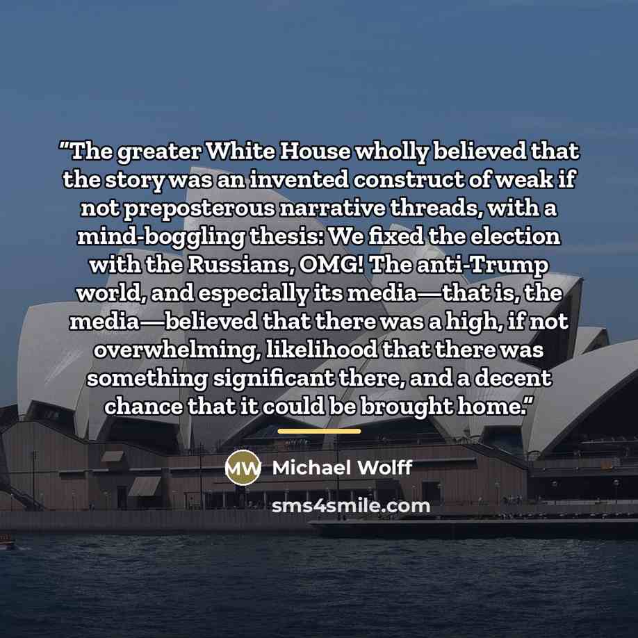 “The greater White House wholly believed that the story was an invented construct of weak if not preposterous narrative threads, with a mind-boggling thesis: We fixed the election with the Russians, OMG! The anti-Trump world, and especially its media—that is, the media—believed that there was a…” quote by Michael Wolff