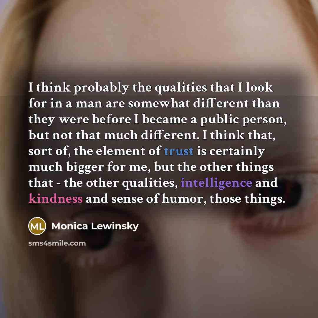 “I think probably the qualities that I look for in a man are somewhat different than they were before I became a public person, but not that much different. I think that, sort of, the element of trust is certainly much bigger for me, but the other things that - the other qualities, intelligence and…” quote by Monica Lewinsky
