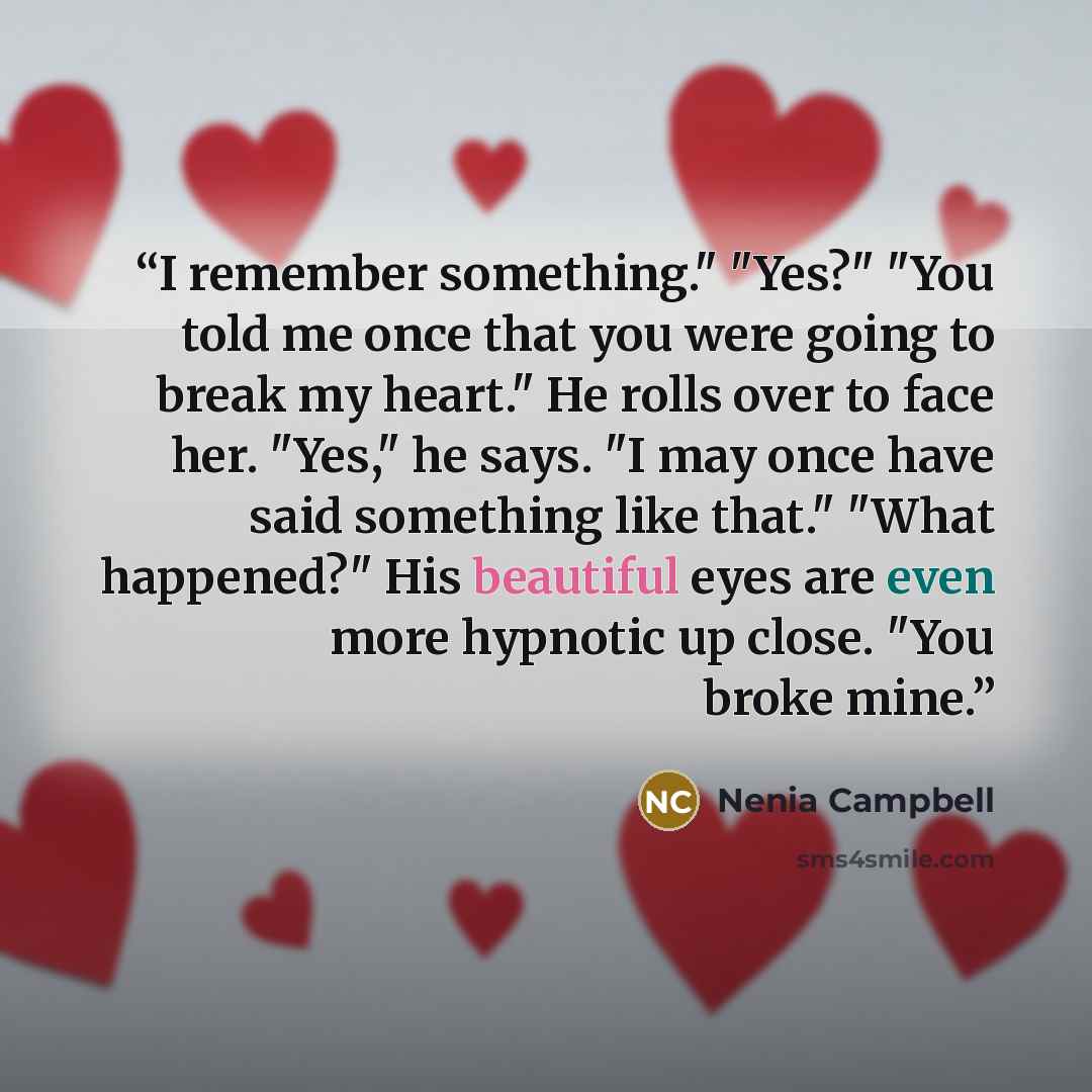 “I remember something." "Yes?" "You told me once that you were going to break my heart." He rolls over to face her. "Yes," he says. "I may once have said something like that." "What happened?" His beautiful eyes are even more hypnotic up close. "You broke mine.” quote by Nenia Campbell