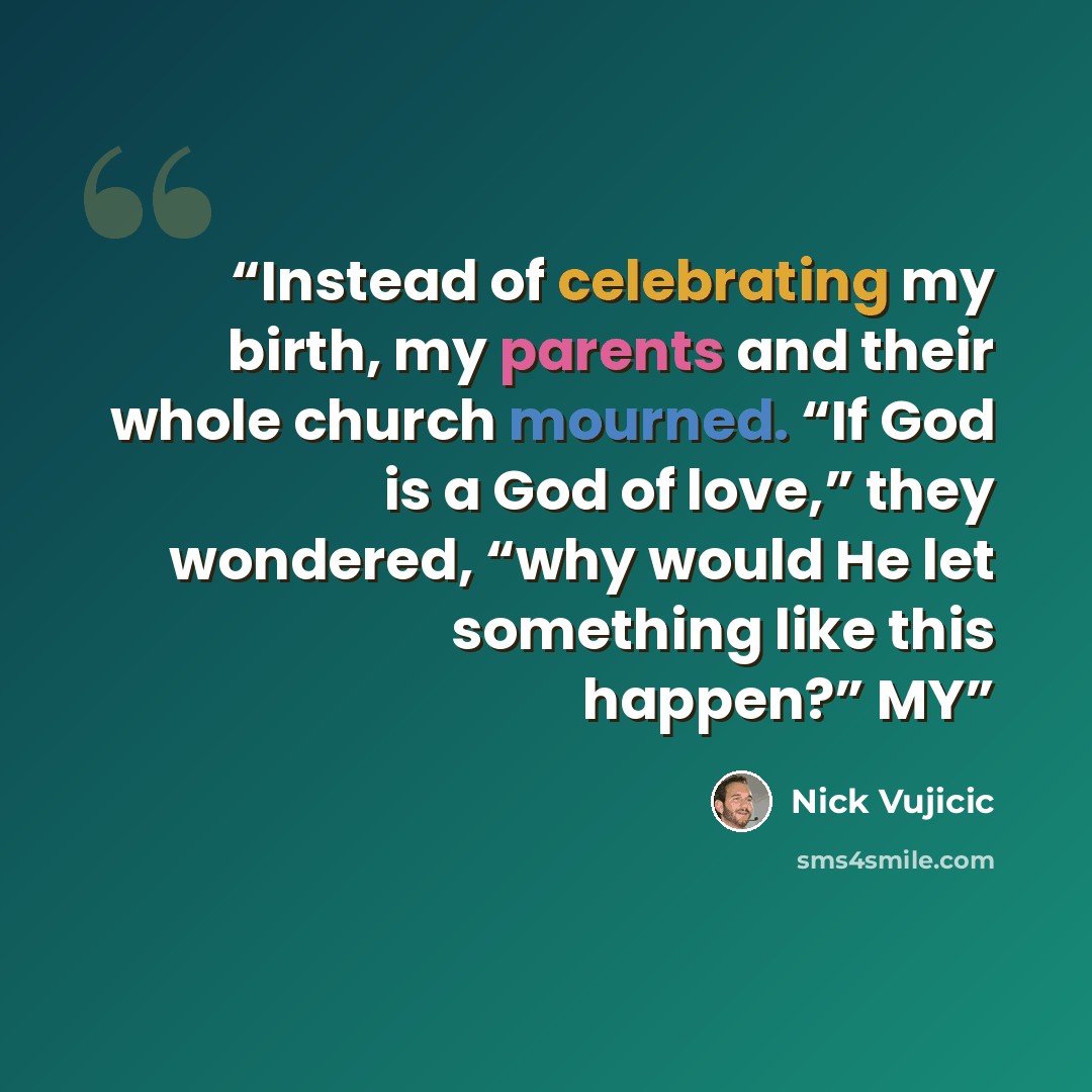 “Instead of celebrating my birth, my parents and their whole church mourned. “If God is a God of love,” they wondered, “why would He let something like this happen?” MY” quote by Nick Vujicic