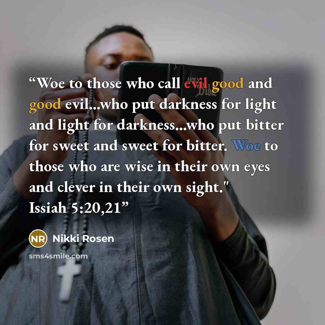 “Woe to those who call evil good and good evil...who put darkness for light and light for darkness...who put bitter for sweet and sweet for bitter. Woe to those who are wise in their own eyes and clever in their own sight." Issiah 5:20,21” quote by Nikki Rosen