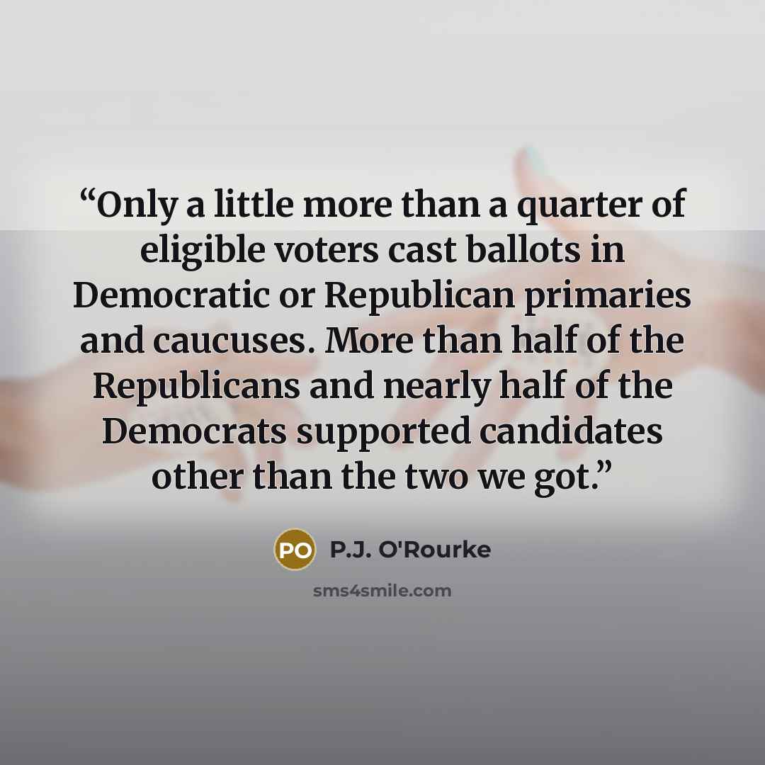 “Only a little more than a quarter of eligible voters cast ballots in Democratic or Republican primaries and caucuses. More than half of the Republicans and nearly half of the Democrats supported candidates other than the two we got.” quote by P.J. O'Rourke