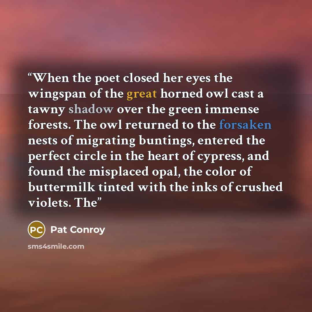 “When the poet closed her eyes the wingspan of the great horned owl cast a tawny shadow over the green immense forests. The owl returned to the forsaken nests of migrating buntings, entered the perfect circle in the heart of cypress, and found the misplaced opal, the color of buttermilk tinted with…” quote by Pat Conroy